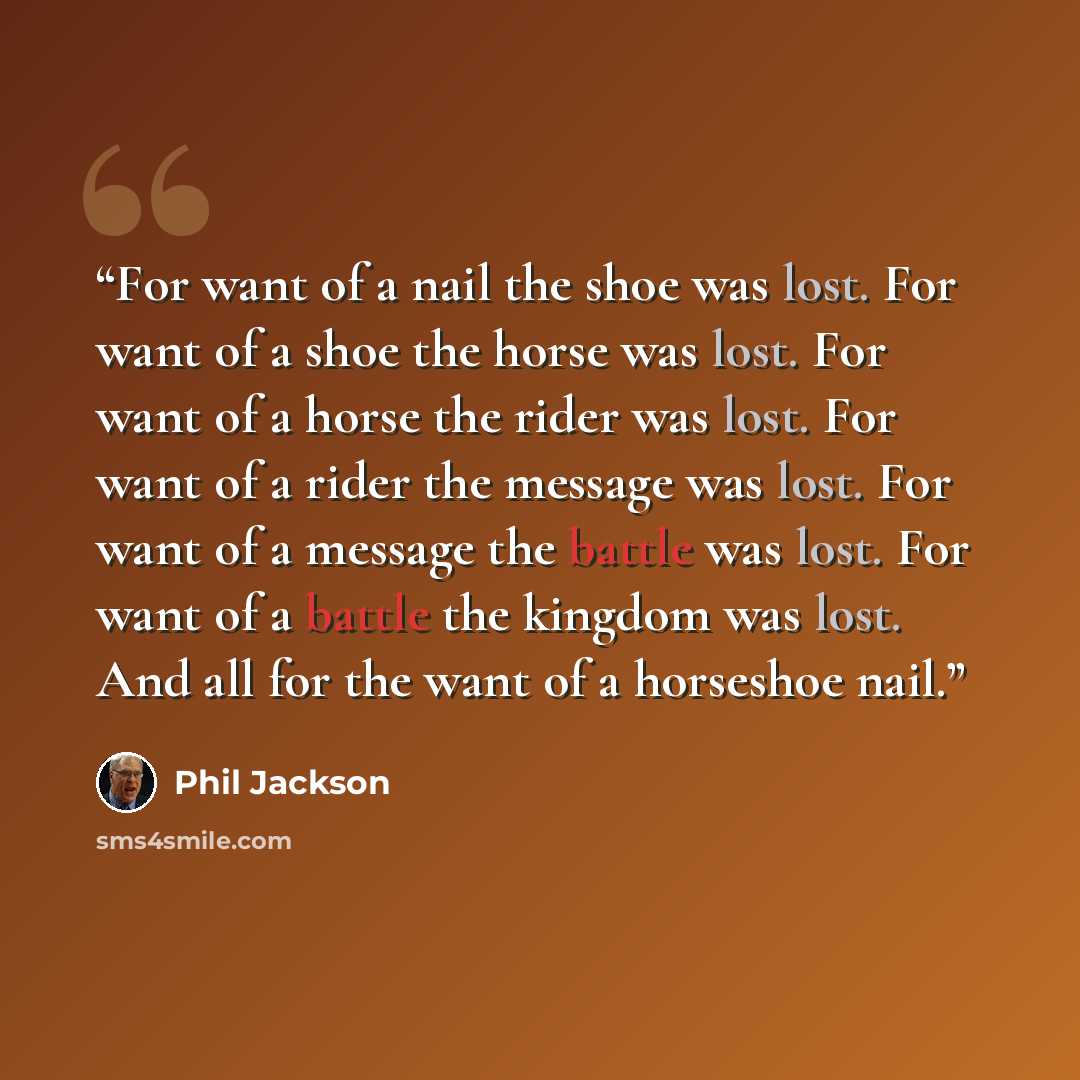 “For want of a nail the shoe was lost. For want of a shoe the horse was lost. For want of a horse the rider was lost. For want of a rider the message was lost. For want of a message the battle was lost. For want of a battle the kingdom was lost. And all for the want of a horseshoe nail.” quote by Phil Jackson