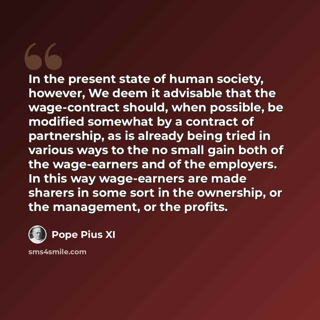 “In the present state of human society, however, We deem it advisable that the wage-contract should, when possible, be modified somewhat by a contract of partnership, as is already being tried in various ways to the no small gain both of the wage-earners and of the employers. In this way…” quote by Pope Pius XI