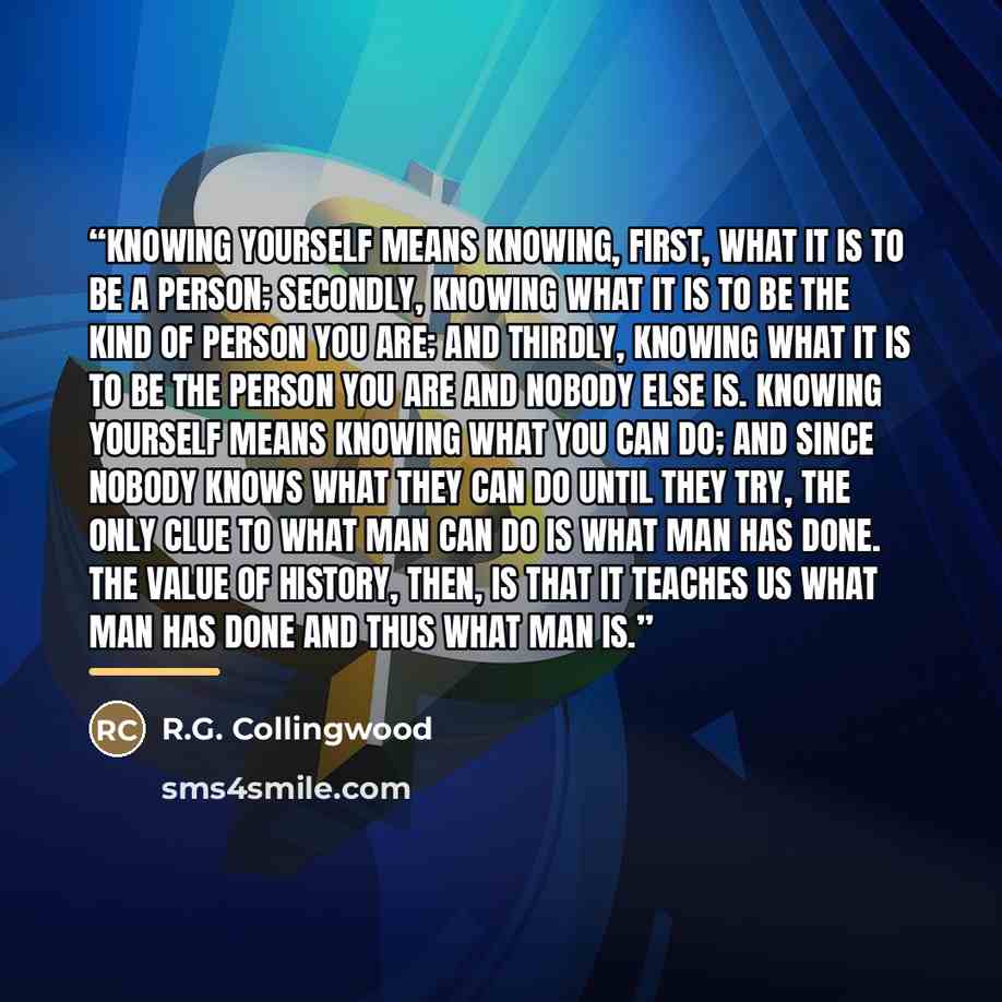“Knowing yourself means knowing, first, what it is to be a person; secondly, knowing what it is to be the kind of person you are; and thirdly, knowing what it is to be the person you are and nobody else is. Knowing yourself means knowing what you can do; and since nobody knows what they can do…” quote by R.G. Collingwood