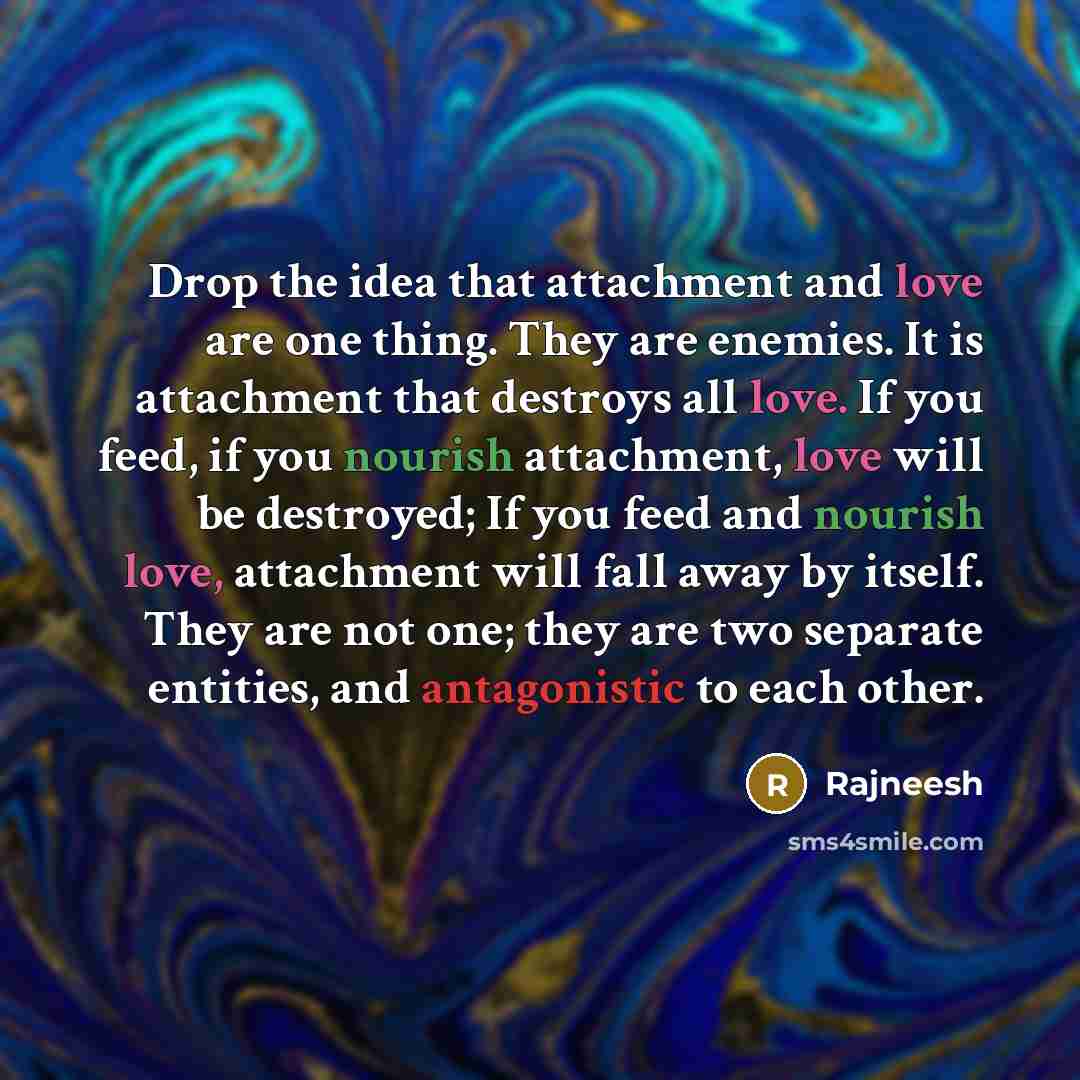 “‎Drop the idea that attachment and love are one thing. They are enemies. It is attachment that destroys all love. If you feed, if you nourish attachment, love will be destroyed; If you feed and nourish love, attachment will fall away by itself. They are not one; they are two separate entities, and…” quote by Rajneesh