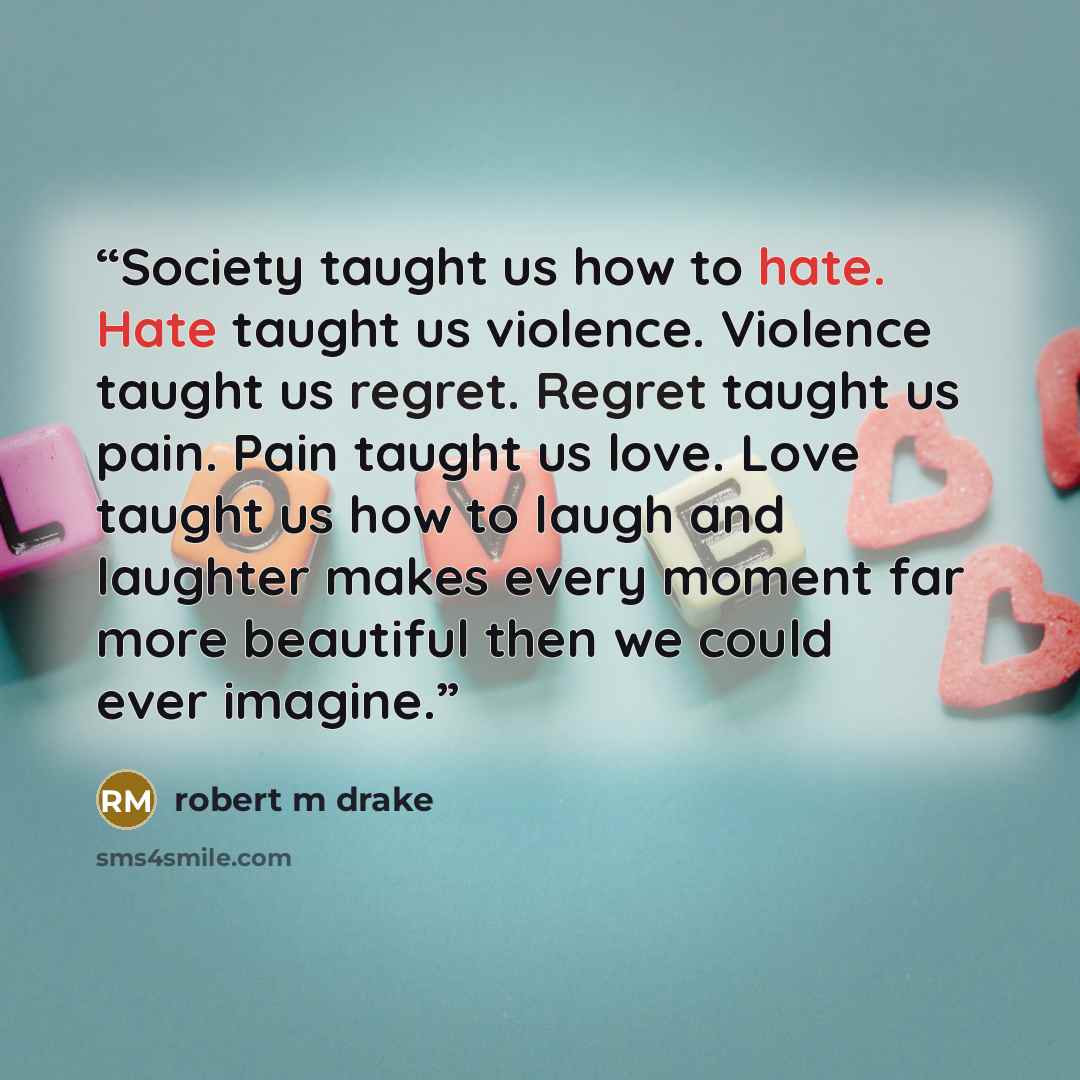 “Society taught us how to hate. Hate taught us violence. Violence taught us regret. Regret taught us pain. Pain taught us love. Love taught us how to laugh and laughter makes every moment far more beautiful then we could ever imagine.” quote by robert m drake