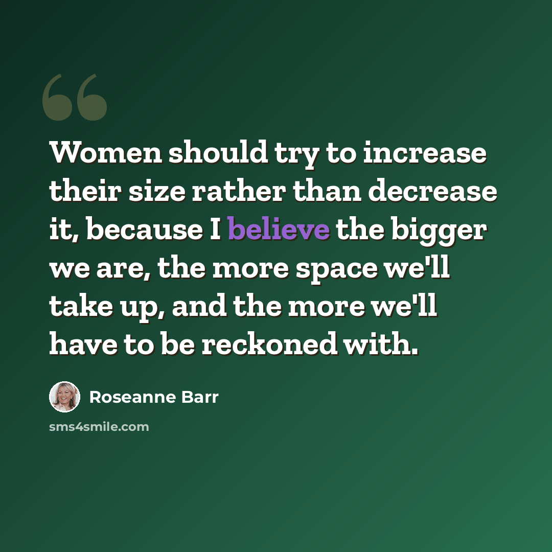 “Women should try to increase their size rather than decrease it, because I believe the bigger we are, the more space we'll take up, and the more we'll have to be reckoned with.” quote by Roseanne Barr