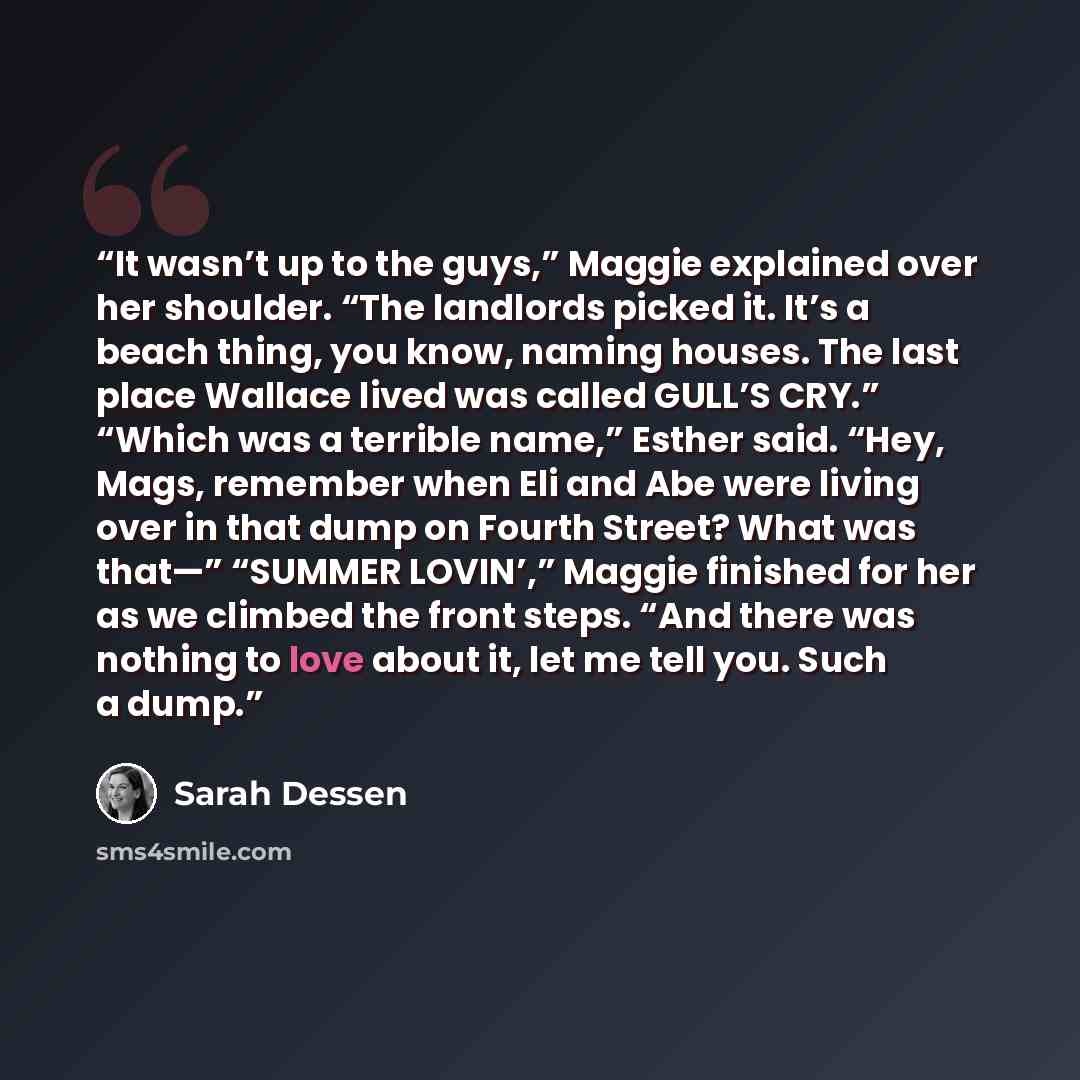 “It wasn’t up to the guys,” Maggie explained over her shoulder. “The landlords picked it. It’s a beach thing, you know, naming houses. The last place Wallace lived was called GULL’S CRY.” “Which was a terrible name,” Esther said. “Hey, Mags, remember when Eli and Abe were living over in that dump…” quote by Sarah Dessen