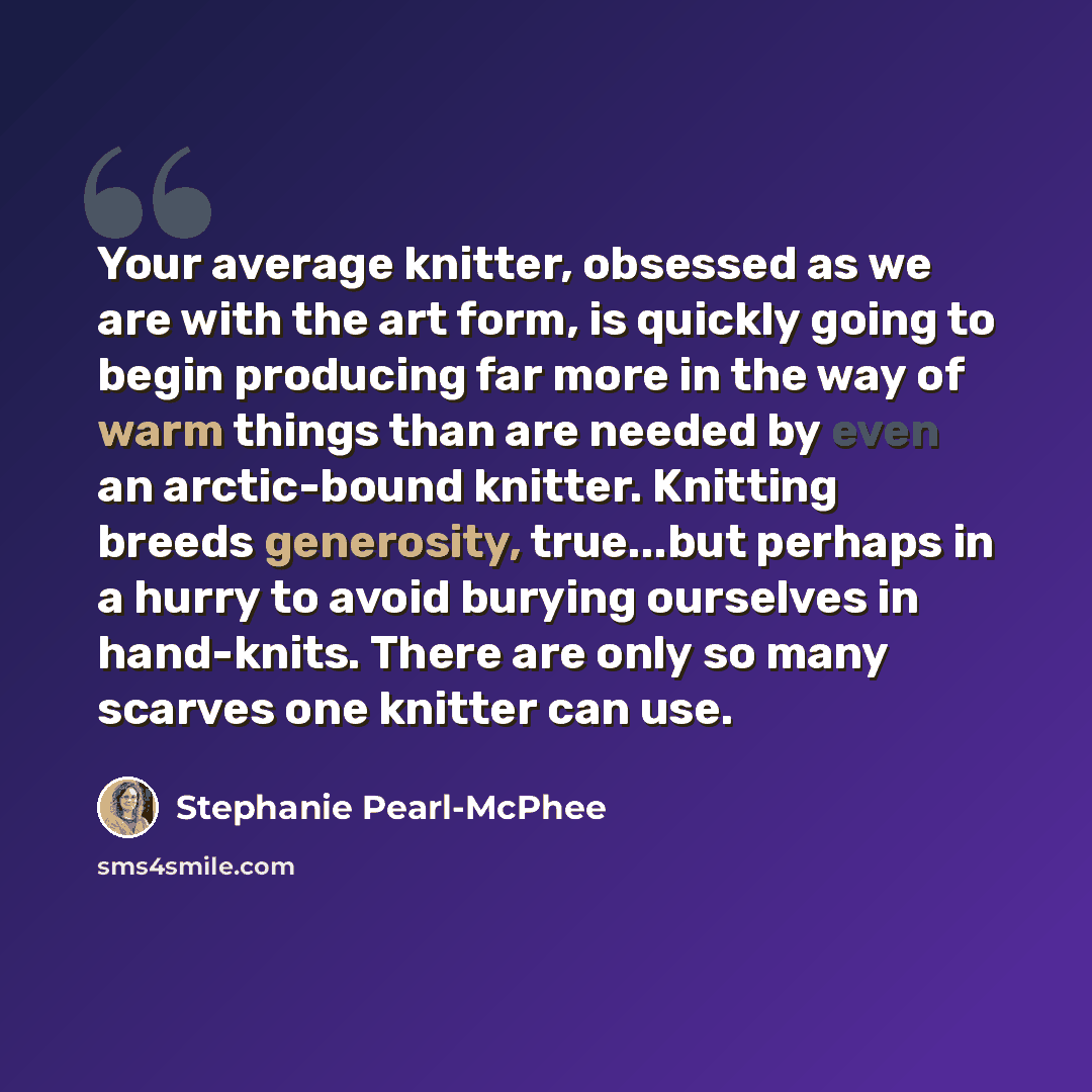 “Your average knitter, obsessed as we are with the art form, is quickly going to begin producing far more in the way of warm things than are needed by even an arctic-bound knitter. Knitting breeds generosity, true...but perhaps in a hurry to avoid burying ourselves in hand-knits. There are only so…” quote by Stephanie Pearl-McPhee