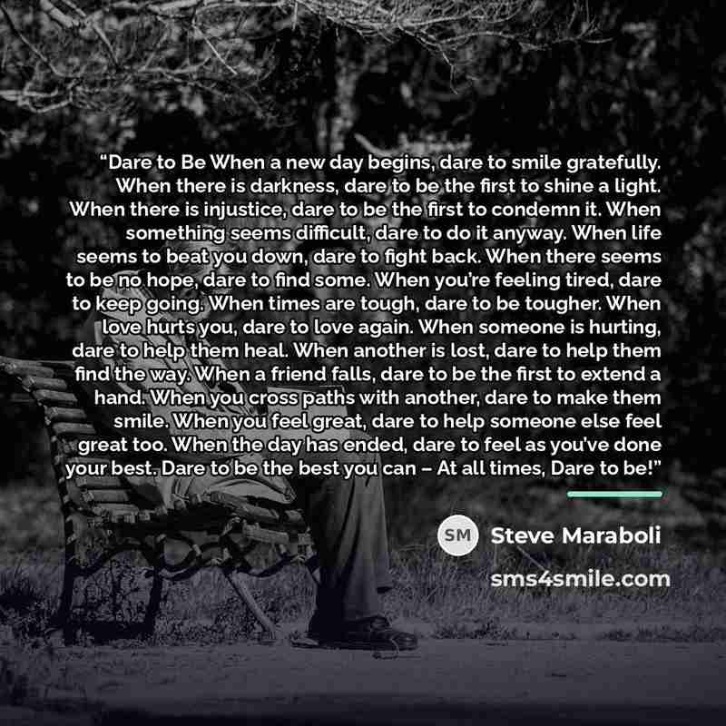 “Dare to Be When a new day begins, dare to smile gratefully. When there is darkness, dare to be the first to shine a light. When there is injustice, dare to be the first to condemn it. When something seems difficult, dare to do it anyway. When life seems to beat you down, dare to fight back. When…” quote by Steve Maraboli