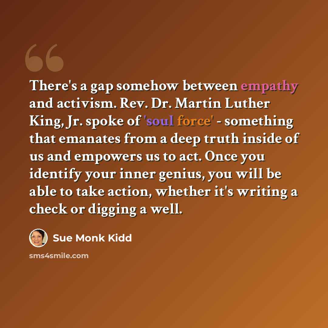 “There's a gap somehow between empathy and activism. Rev. Dr. Martin Luther King, Jr. spoke of 'soul force' - something that emanates from a deep truth inside of us and empowers us to act. Once you identify your inner genius, you will be able to take action, whether it's writing a check or digging…” quote by Sue Monk Kidd