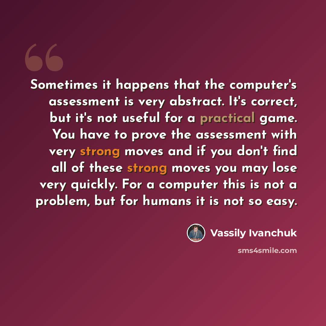 “Sometimes it happens that the computer's assessment is very abstract. It's correct, but it's not useful for a practical game. You have to prove the assessment with very strong moves and if you don't find all of these strong moves you may lose very quickly. For a computer this is not a problem, but…” quote by Vassily Ivanchuk