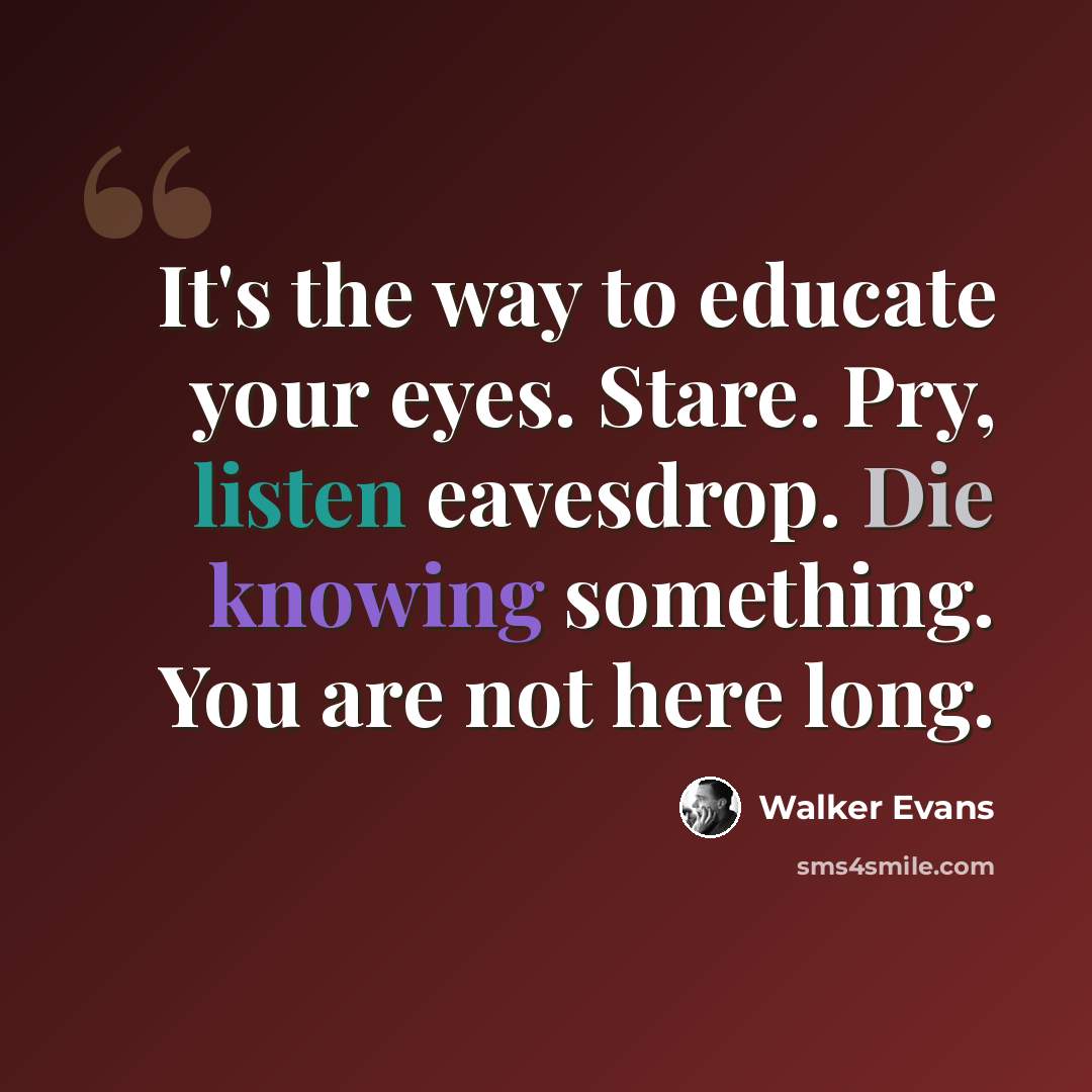 “It's the way to educate your eyes. Stare. Pry, listen eavesdrop. Die knowing something. You are not here long.” quote by Walker Evans