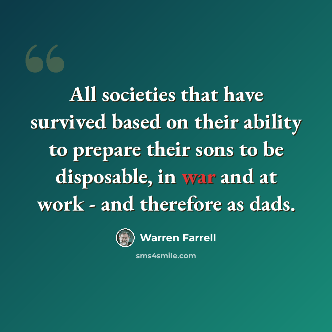“All societies that have survived based on their ability to prepare their sons to be disposable, in war and at work - and therefore as dads.” quote by Warren Farrell