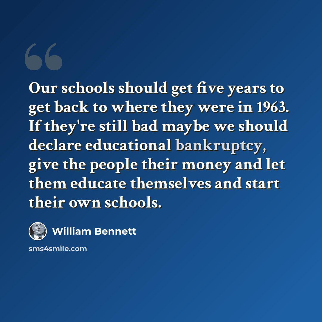 “Our schools should get five years to get back to where they were in 1963. If they're still bad maybe we should declare educational bankruptcy, give the people their money and let them educate themselves and start their own schools.” quote by William Bennett