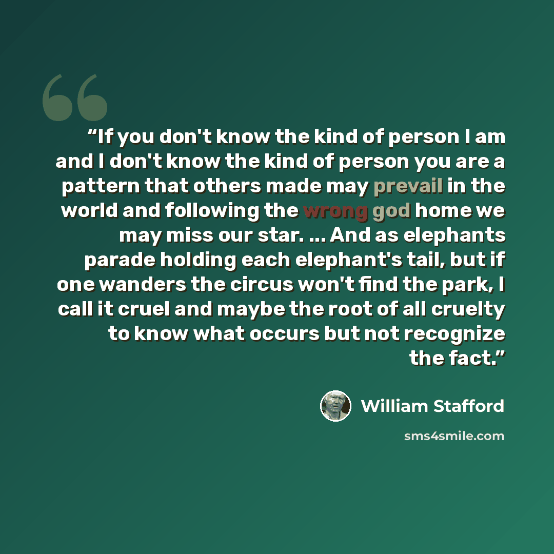 “If you don't know the kind of person I am and I don't know the kind of person you are a pattern that others made may prevail in the world and following the wrong god home we may miss our star. ... And as elephants parade holding each elephant's tail, but if one wanders the circus won't find the…” quote by William Stafford