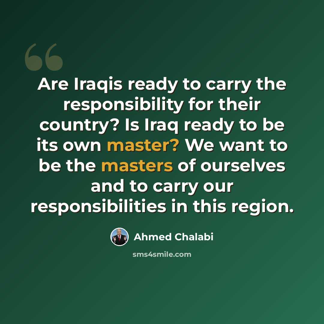 “Are Iraqis ready to carry the responsibility for their country? Is Iraq ready to be its own master? We want to be the masters of ourselves and to carry our responsibilities in this region.” quote by Ahmed Chalabi