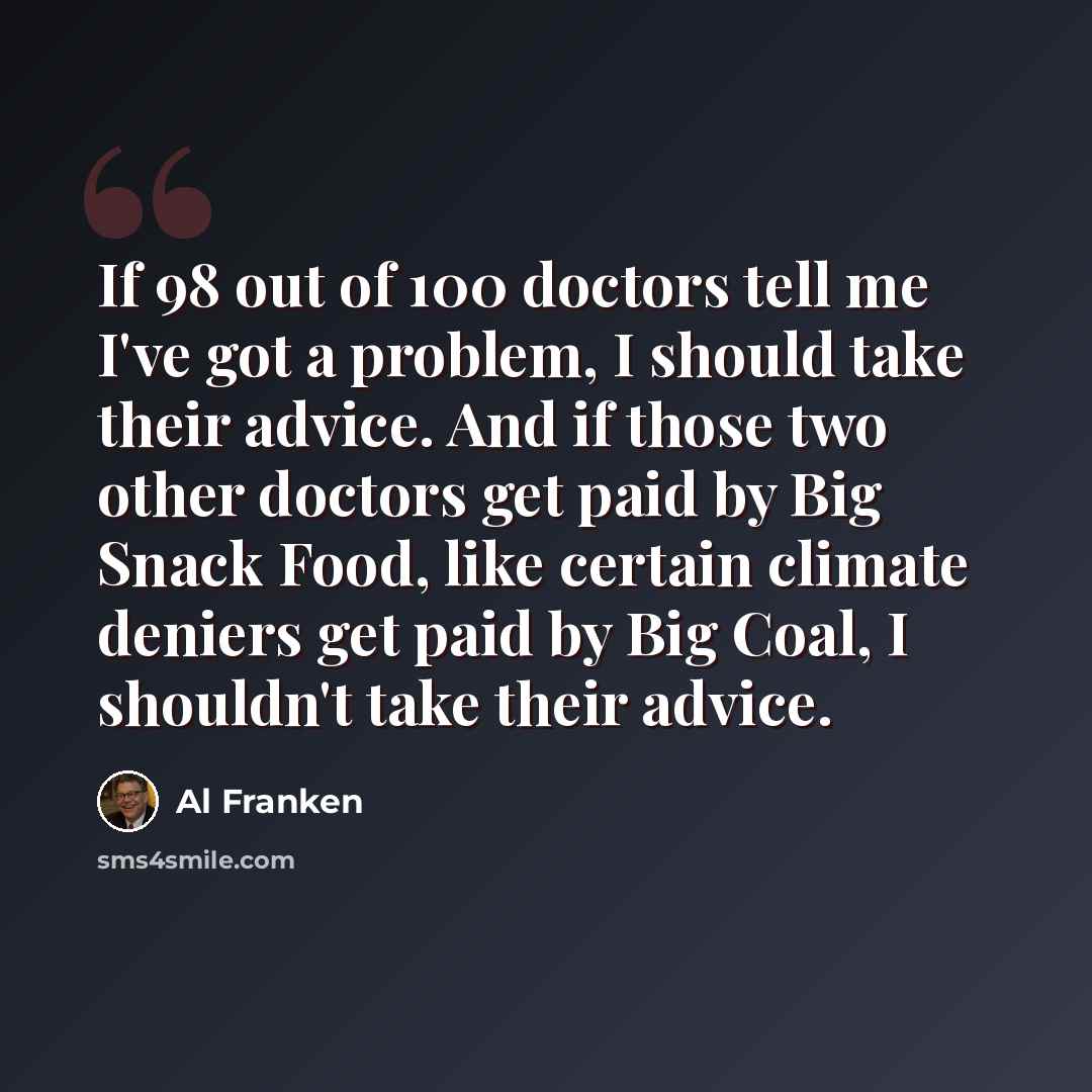 “If 98 out of 100 doctors tell me I've got a problem, I should take their advice. And if those two other doctors get paid by Big Snack Food, like certain climate deniers get paid by Big Coal, I shouldn't take their advice.” quote by Al Franken