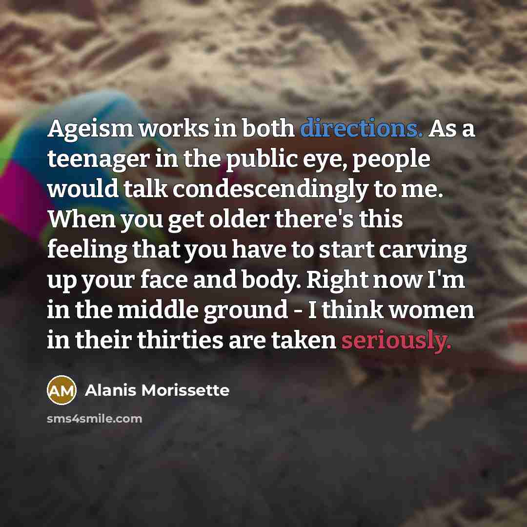 “Ageism works in both directions. As a teenager in the public eye, people would talk condescendingly to me. When you get older there's this feeling that you have to start carving up your face and body. Right now I'm in the middle ground - I think women in their thirties are taken seriously.” quote by Alanis Morissette