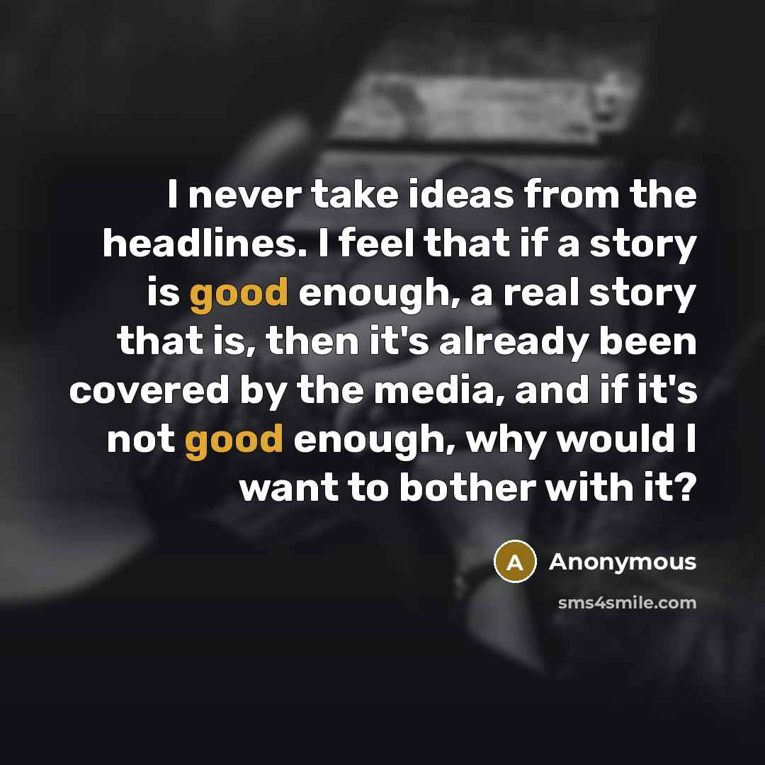 “I never take ideas from the headlines. I feel that if a story is good enough, a real story that is, then it's already been covered by the media, and if it's not good enough, why would I want to bother with it?” quote by Anonymous