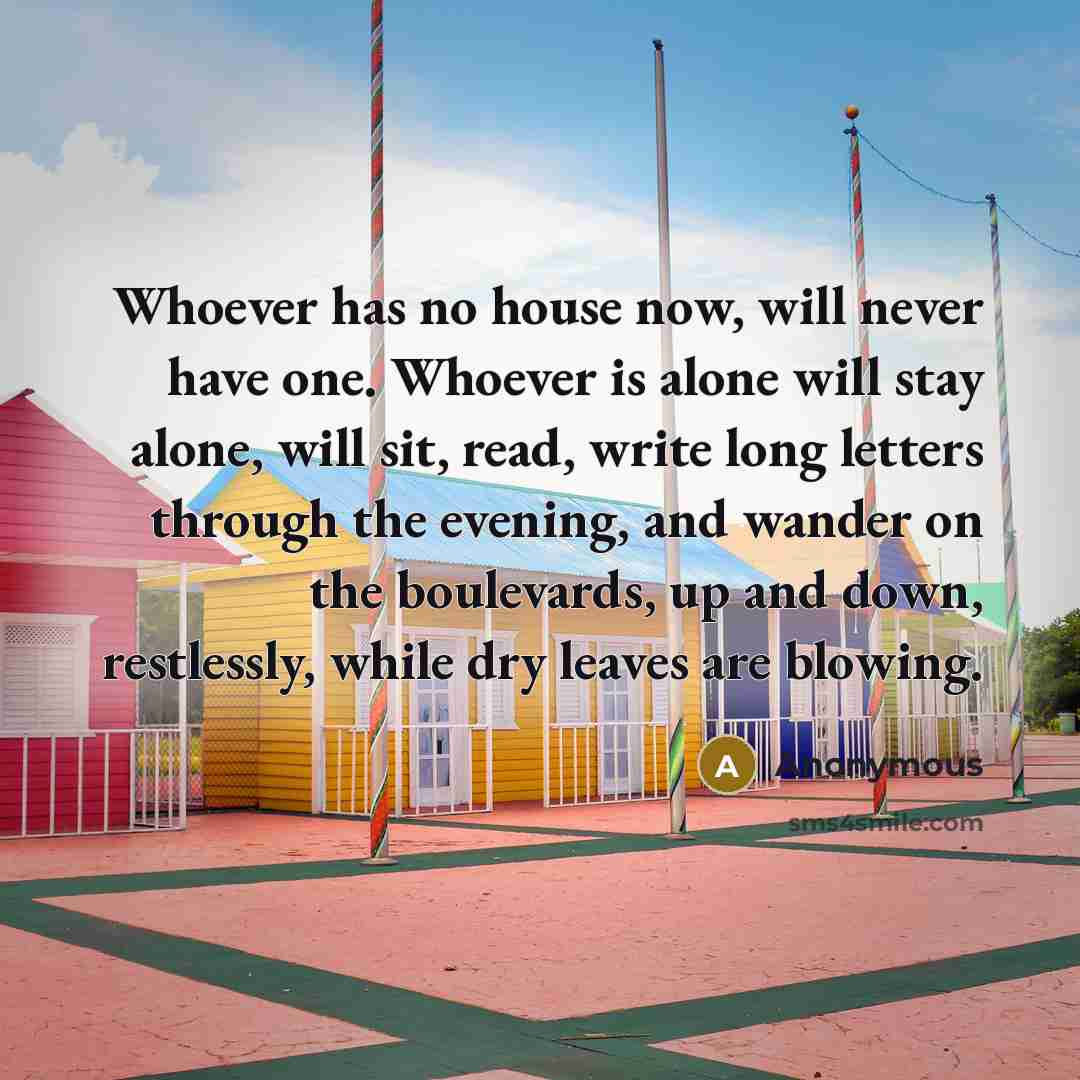 “Whoever has no house now, will never have one. Whoever is alone will stay alone, will sit, read, write long letters through the evening, and wander on the boulevards, up and down, restlessly, while dry leaves are blowing.” quote by Anonymous