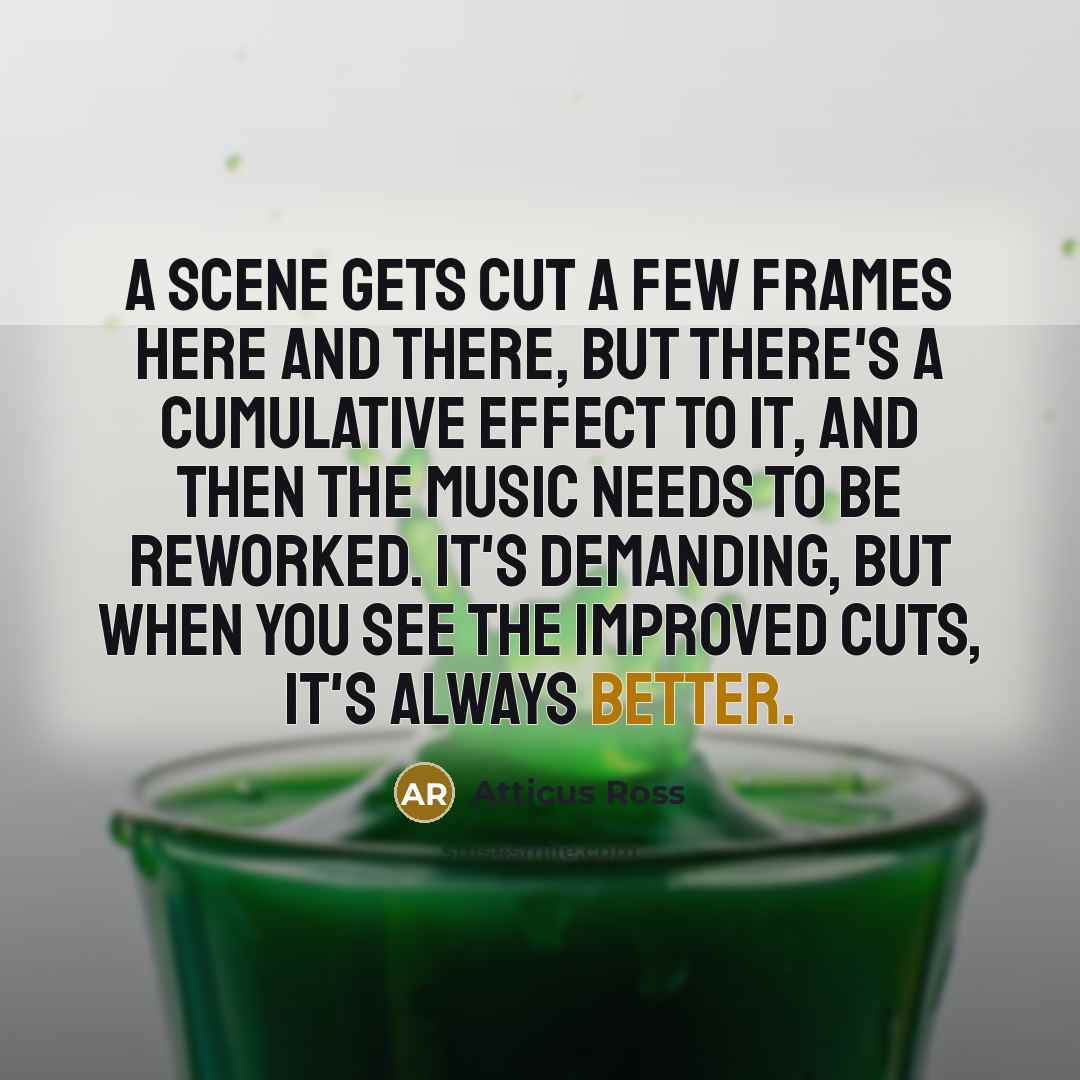 “A scene gets cut a few frames here and there, but there's a cumulative effect to it, and then the music needs to be reworked. It's demanding, but when you see the improved cuts, it's always better.” quote by Atticus Ross