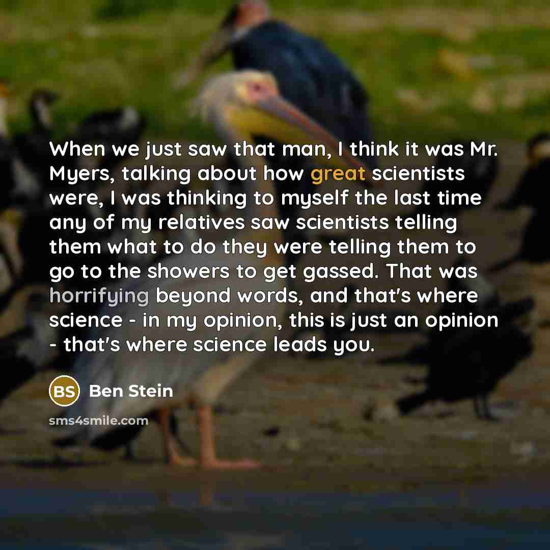 “When we just saw that man, I think it was Mr. Myers, talking about how great scientists were, I was thinking to myself the last time any of my relatives saw scientists telling them what to do they were telling them to go to the showers to get gassed. That was horrifying beyond words, and that's…” quote by Ben Stein