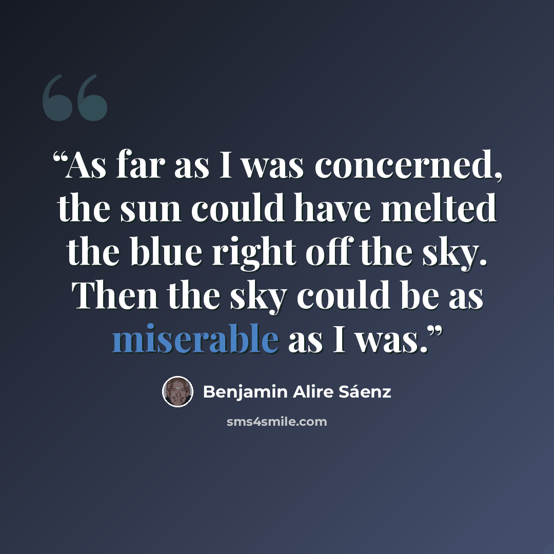 “As far as I was concerned, the sun could have melted the blue right off the sky. Then the sky could be as miserable as I was.” quote by Benjamin Alire Sáenz