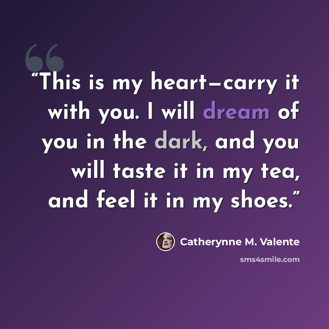 “This is my heart—carry it with you. I will dream of you in the dark, and you will taste it in my tea, and feel it in my shoes.” quote by Catherynne M. Valente