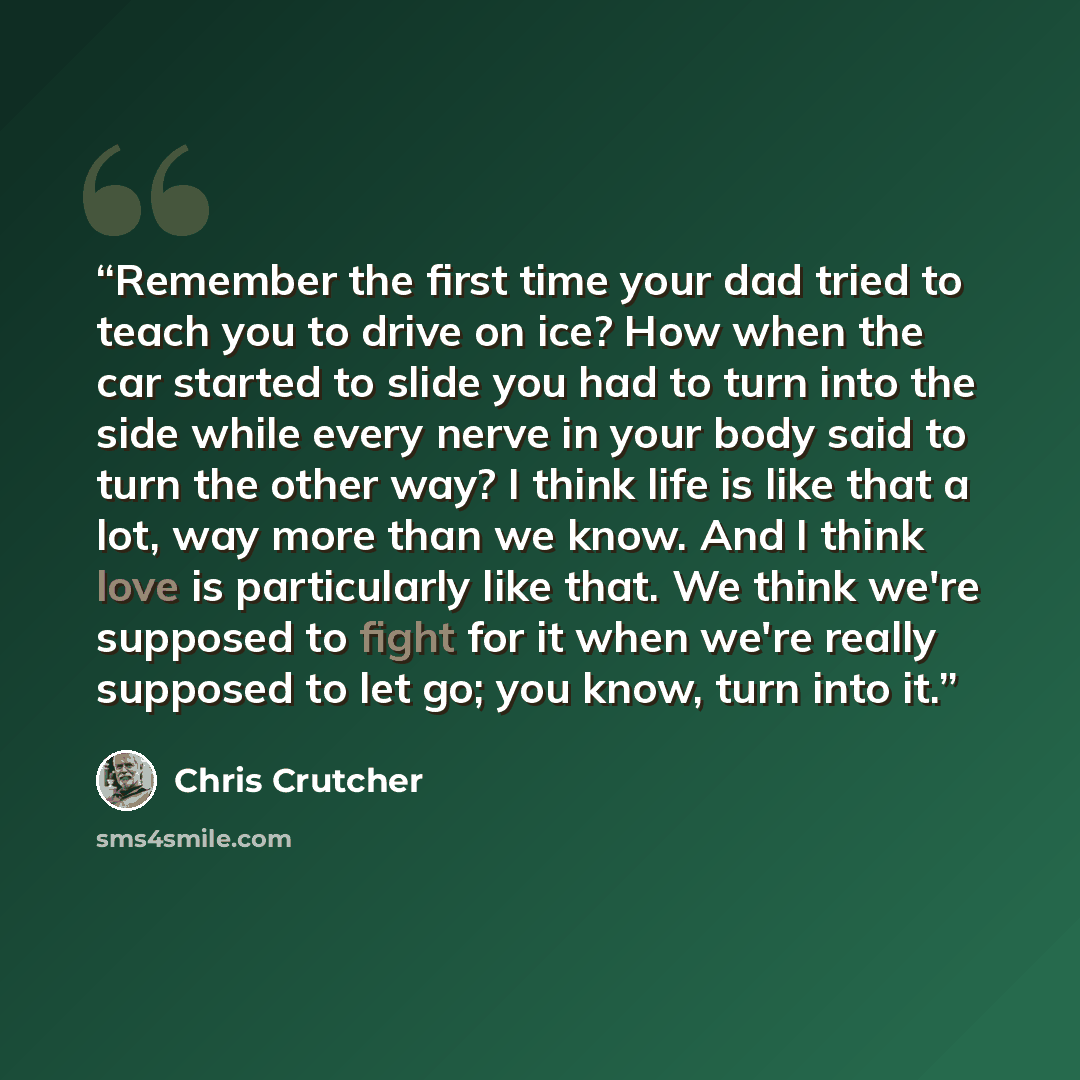 “Remember the first time your dad tried to teach you to drive on ice? How when the car started to slide you had to turn into the side while every nerve in your body said to turn the other way? I think life is like that a lot, way more than we know. And I think love is particularly like that. We…” quote by Chris Crutcher