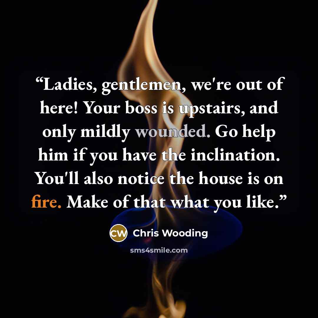 “Ladies, gentlemen, we're out of here! Your boss is upstairs, and only mildly wounded. Go help him if you have the inclination. You'll also notice the house is on fire. Make of that what you like.” quote by Chris Wooding