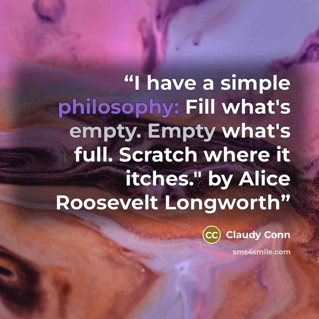 “I have a simple philosophy: Fill what's empty. Empty what's full. Scratch where it itches." by Alice Roosevelt Longworth” quote by Claudy Conn