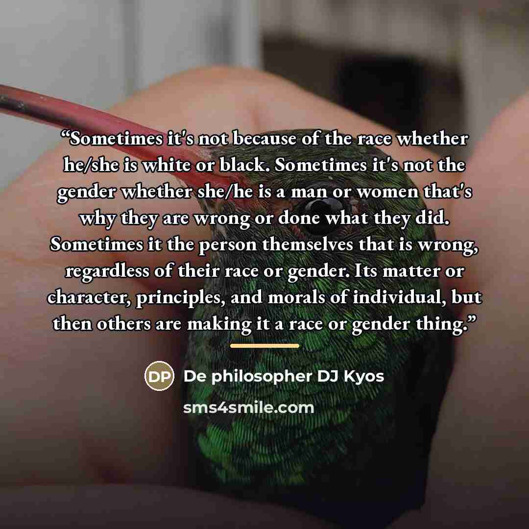 “Sometimes it's not because of the race whether he/she is white or black. Sometimes it's not the gender whether she/he is a man or women that's why they are wrong or done what they did. Sometimes it the person themselves that is wrong, regardless of their race or gender. Its matter or character…” quote by De philosopher DJ Kyos
