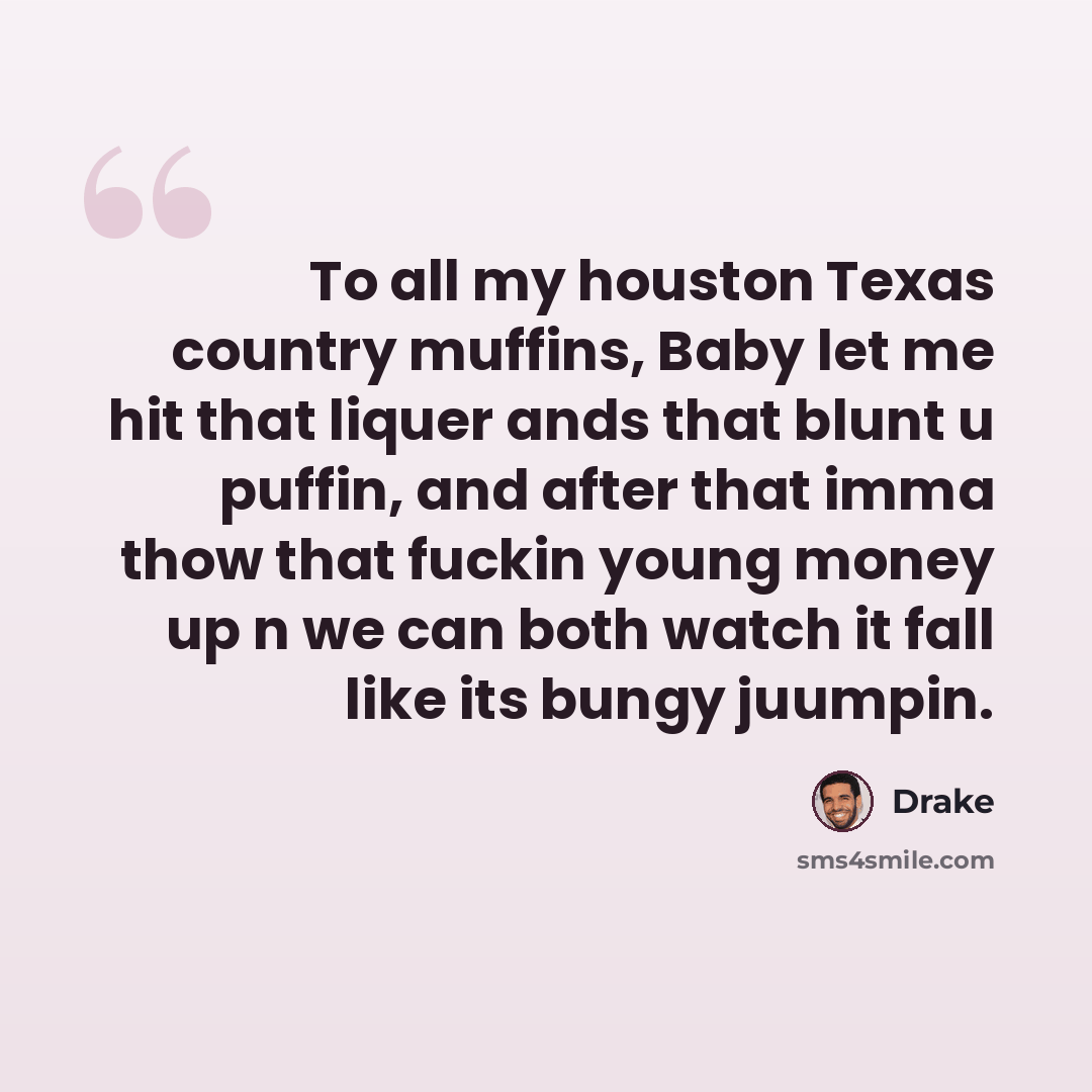 “To all my houston Texas country muffins, Baby let me hit that liquer ands that blunt u puffin, and after that imma thow that fuckin young money up n we can both watch it fall like its bungy juumpin.” quote by Drake