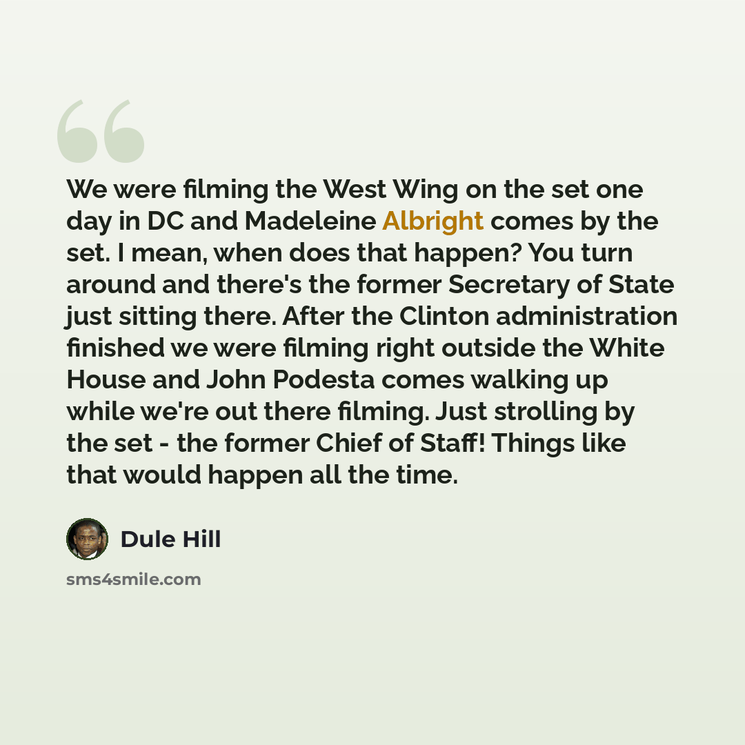 “We were filming the West Wing on the set one day in DC and Madeleine Albright comes by the set. I mean, when does that happen? You turn around and there's the former Secretary of State just sitting there. After the Clinton administration finished we were filming right outside the White House and…” quote by Dule Hill