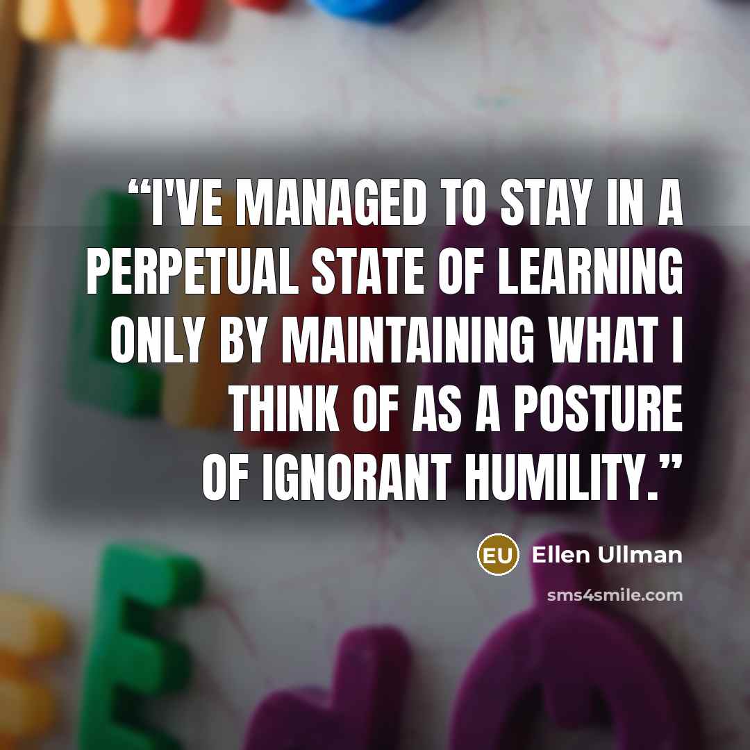 “I've managed to stay in a perpetual state of learning only by maintaining what I think of as a posture of ignorant humility.” quote by Ellen Ullman