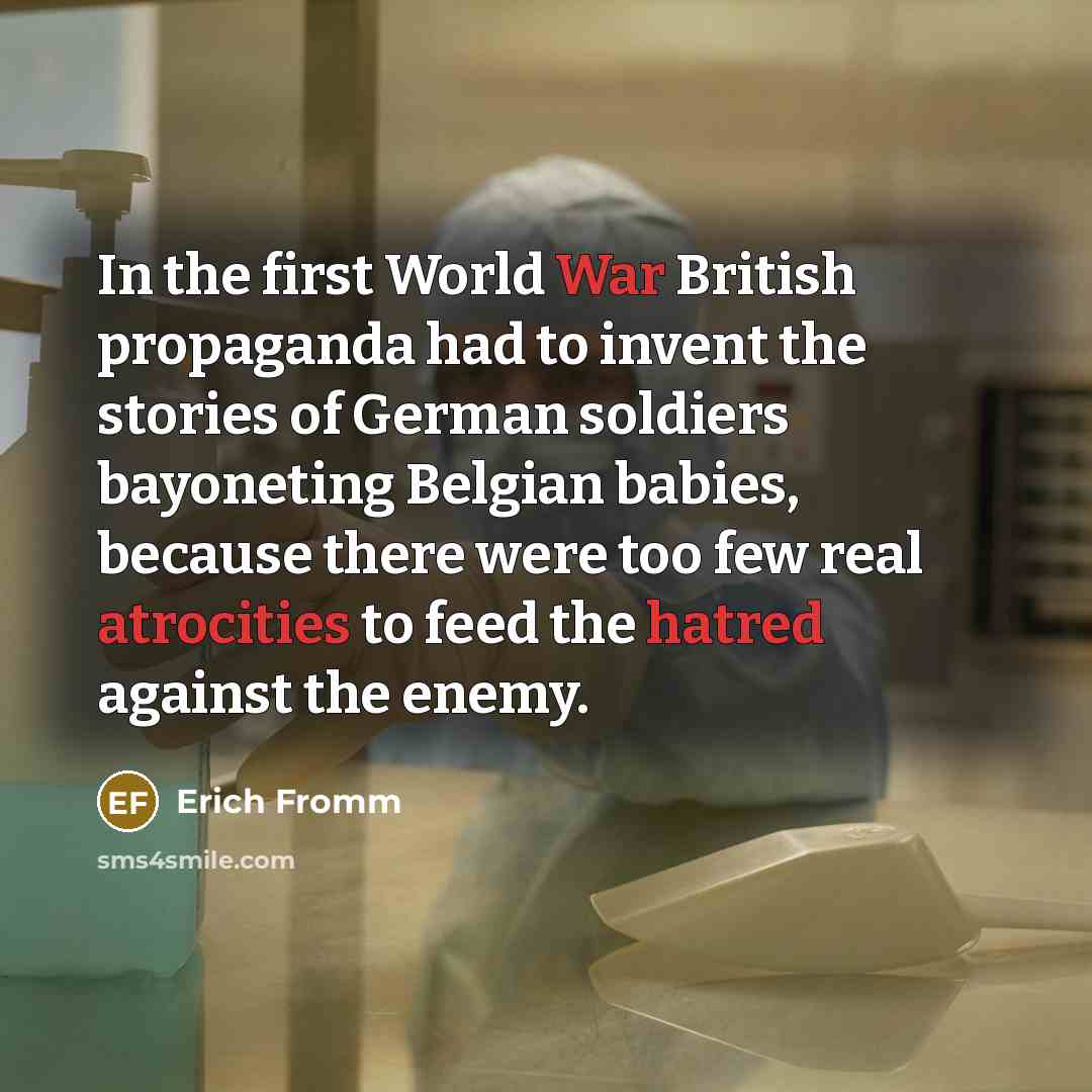 “In the first World War British propaganda had to invent the stories of German soldiers bayoneting Belgian babies, because there were too few real atrocities to feed the hatred against the enemy.” quote by Erich Fromm