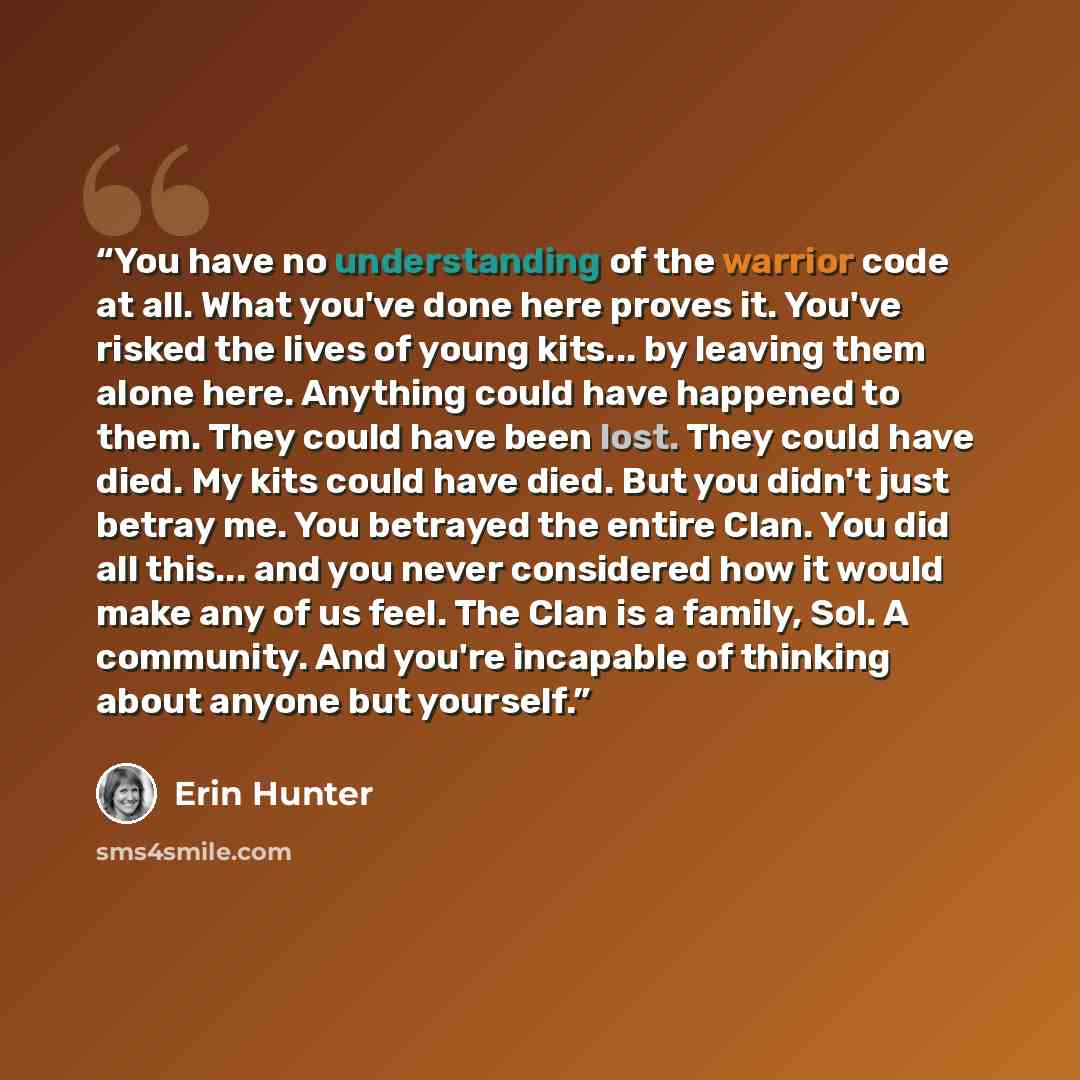 “You have no understanding of the warrior code at all. What you've done here proves it. You've risked the lives of young kits... by leaving them alone here. Anything could have happened to them. They could have been lost. They could have died. My kits could have died. But you didn't just betray me…” quote by Erin Hunter