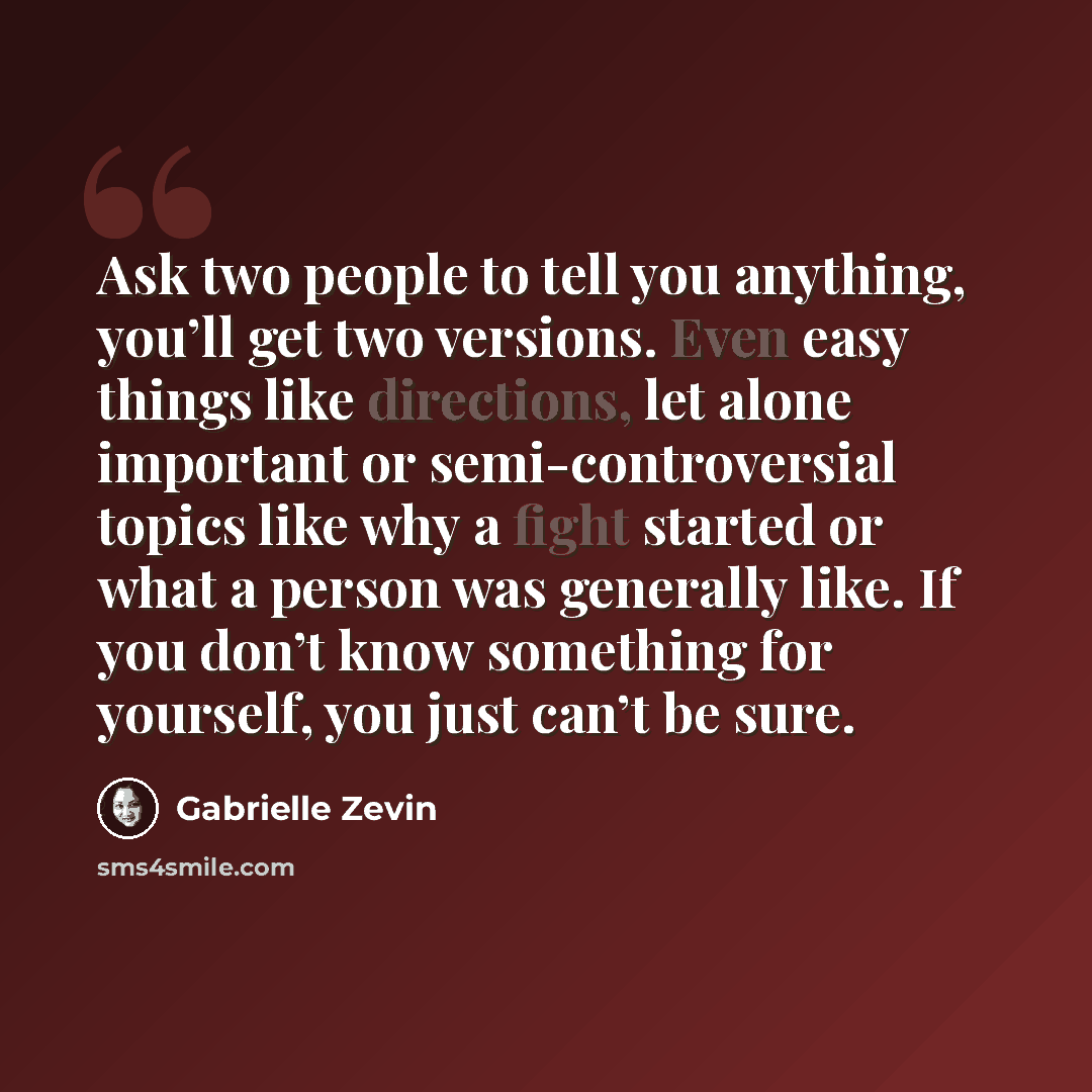 “Ask two people to tell you anything, you’ll get two versions. Even easy things like directions, let alone important or semi-controversial topics like why a fight started or what a person was generally like. If you don’t know something for yourself, you just can’t be sure.” quote by Gabrielle Zevin