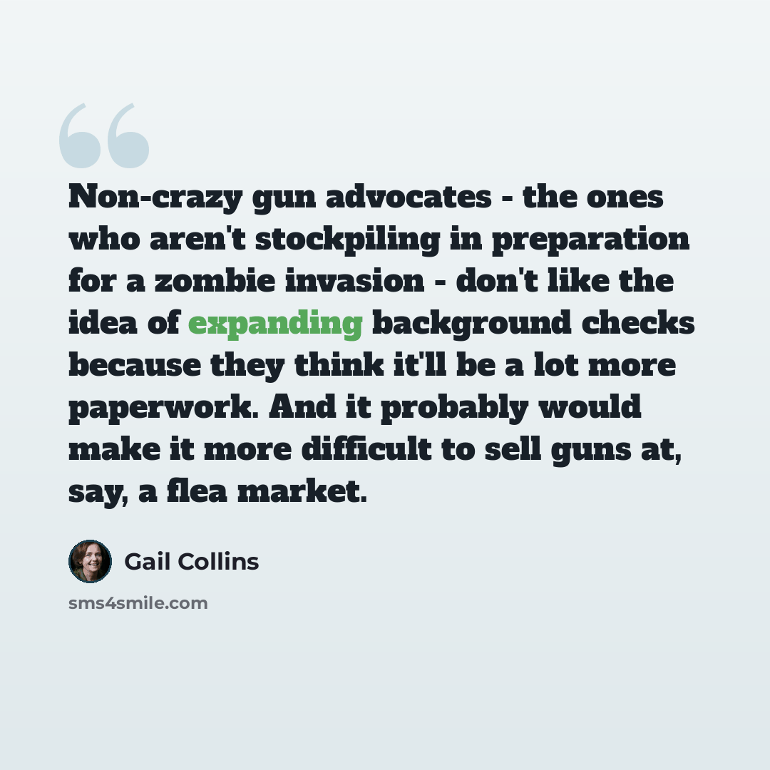 “Non-crazy gun advocates - the ones who aren't stockpiling in preparation for a zombie invasion - don't like the idea of expanding background checks because they think it'll be a lot more paperwork. And it probably would make it more difficult to sell guns at, say, a flea market.” quote by Gail Collins