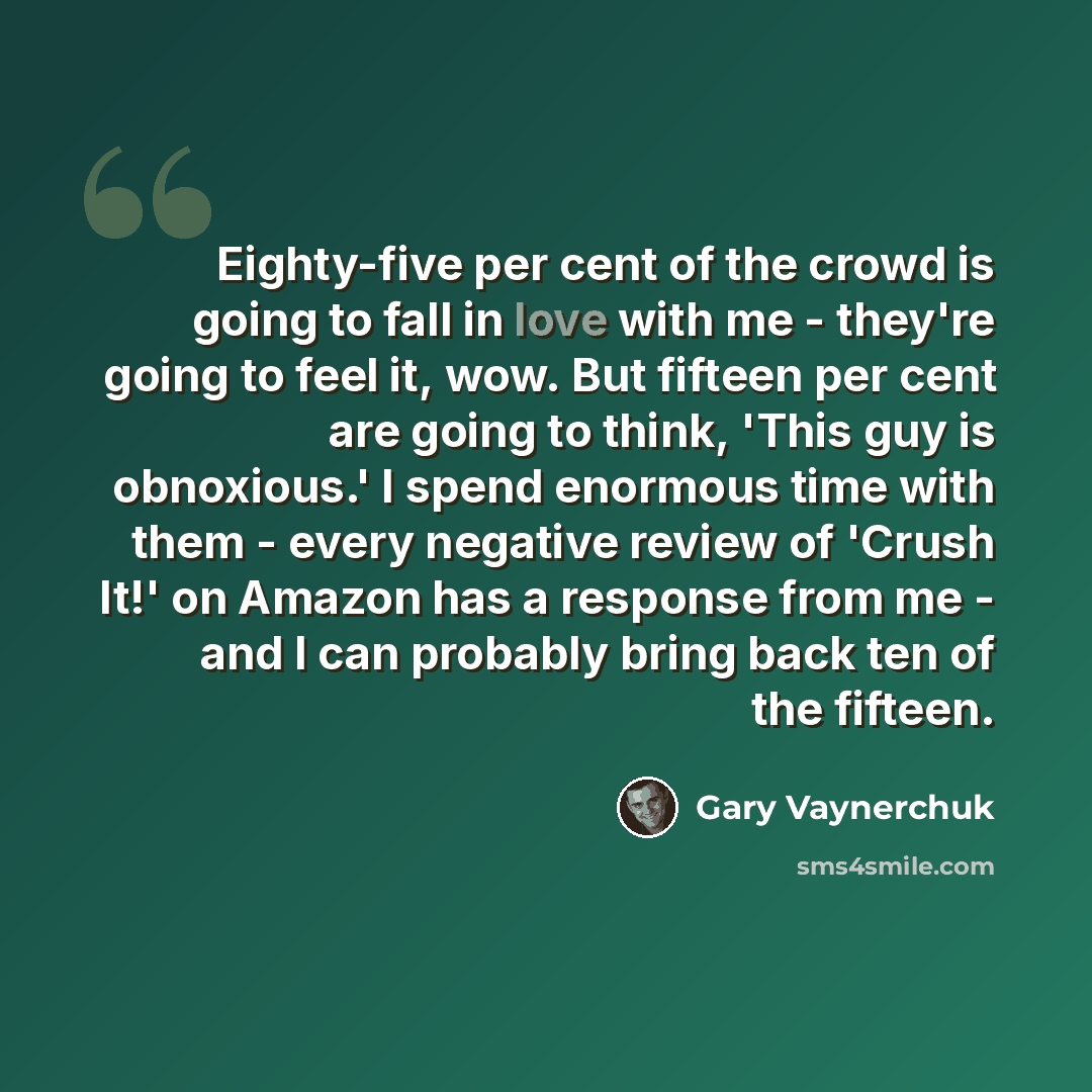 “Eighty-five per cent of the crowd is going to fall in love with me - they're going to feel it, wow. But fifteen per cent are going to think, 'This guy is obnoxious.' I spend enormous time with them - every negative review of 'Crush It!' on Amazon has a response from me - and I can probably bring…” quote by Gary Vaynerchuk