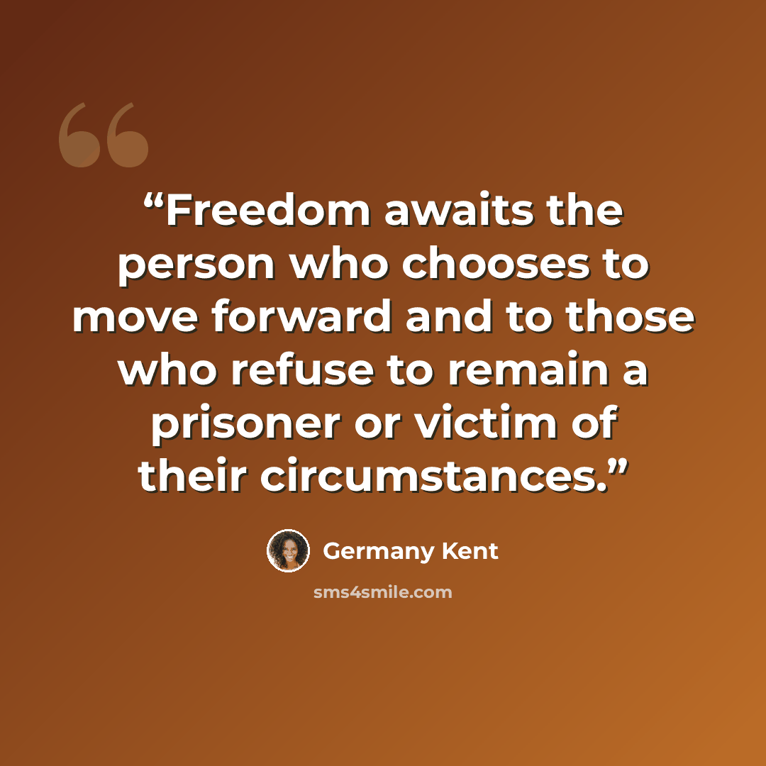 “Freedom awaits the person who chooses to move forward and to those who refuse to remain a prisoner or victim of their circumstances.” quote by Germany Kent