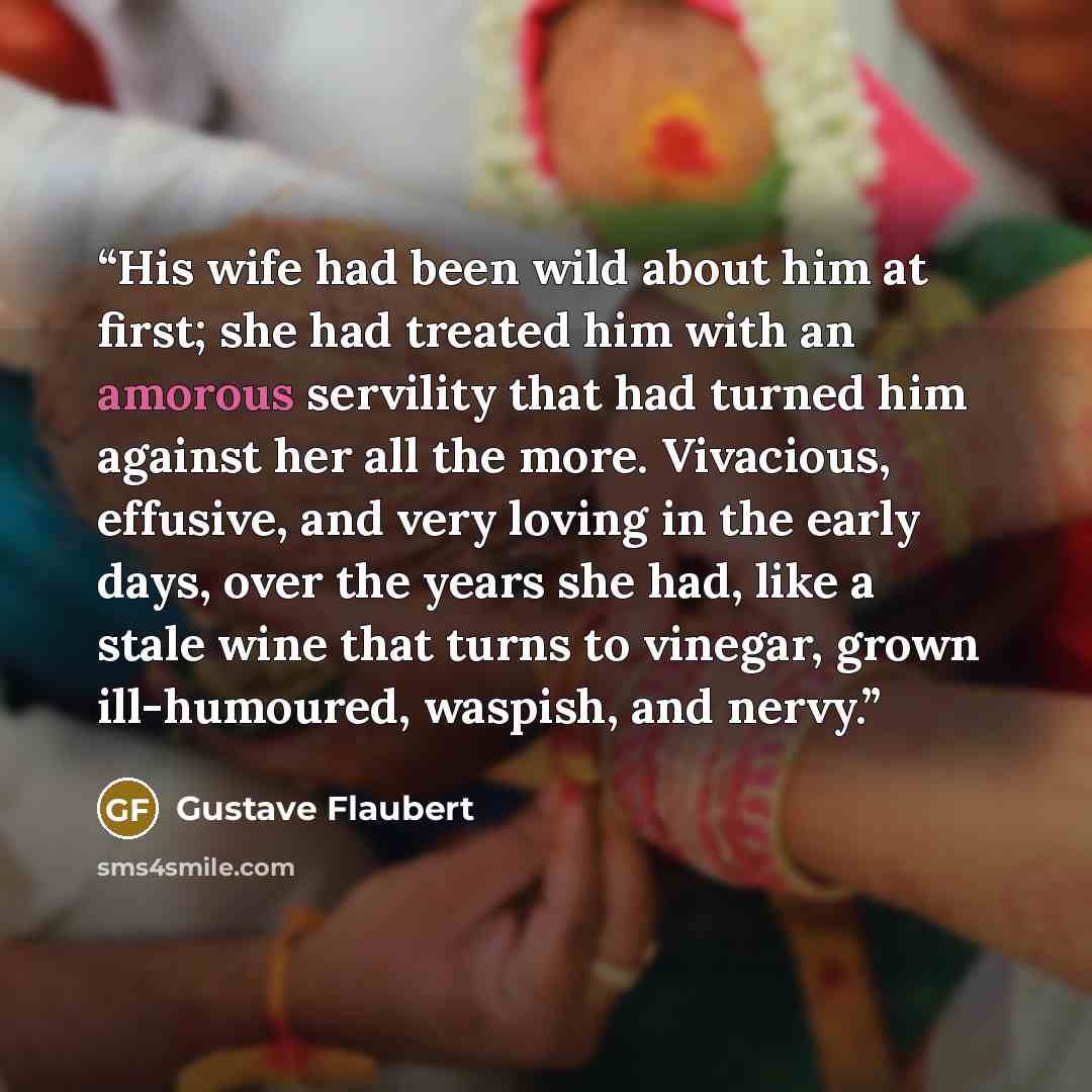 “His wife had been wild about him at first; she had treated him with an amorous servility that had turned him against her all the more. Vivacious, effusive, and very loving in the early days, over the years she had, like a stale wine that turns to vinegar, grown ill-humoured, waspish, and nervy.” quote by Gustave Flaubert