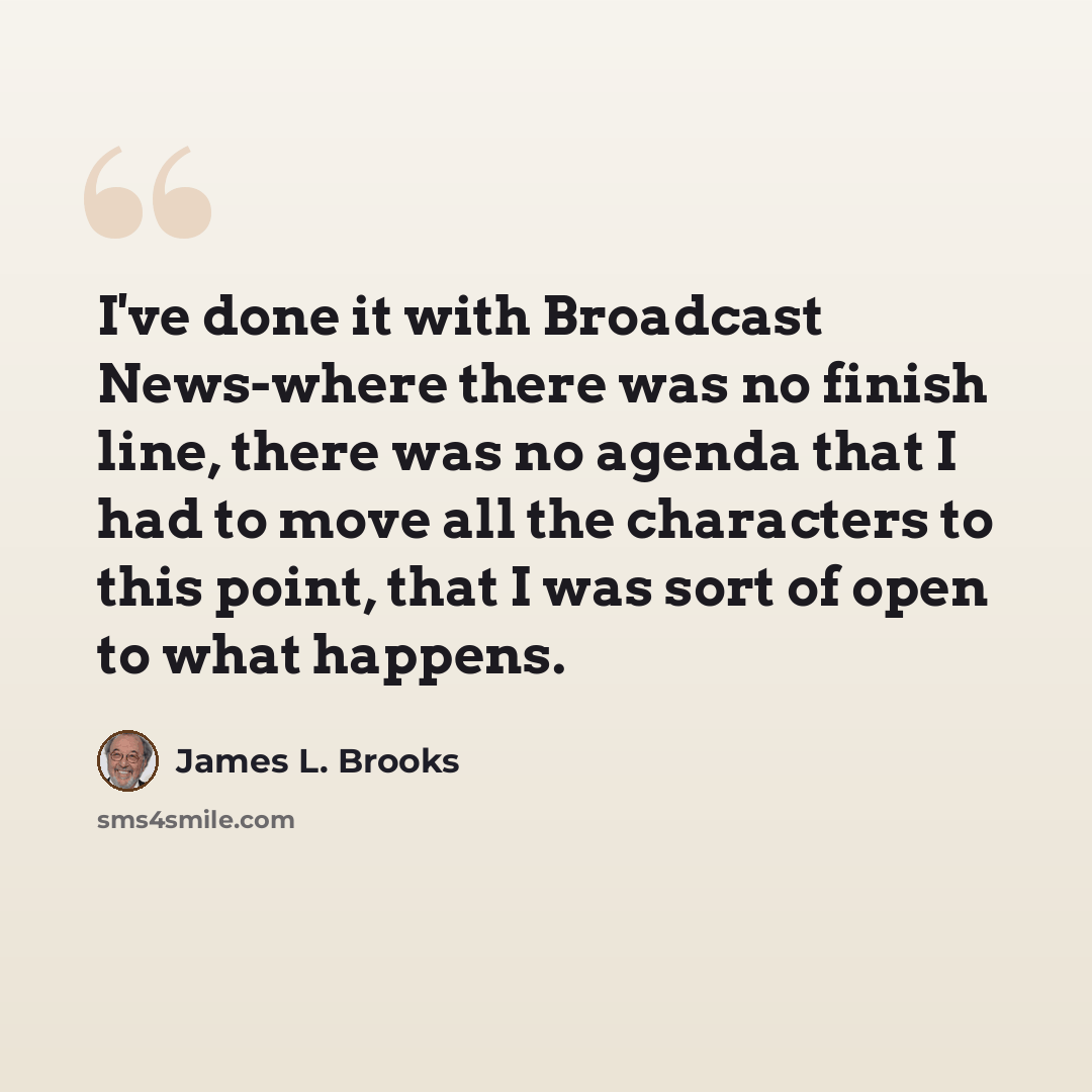 “I've done it with Broadcast News-where there was no finish line, there was no agenda that I had to move all the characters to this point, that I was sort of open to what happens.” quote by James L. Brooks