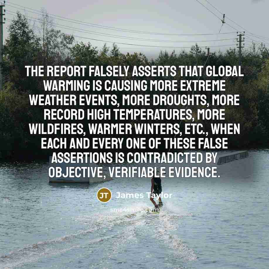 “The report falsely asserts that global warming is causing more extreme weather events, more droughts, more record high temperatures, more wildfires, warmer winters, etc., when each and every one of these false assertions is contradicted by objective, verifiable evidence.” quote by James Taylor