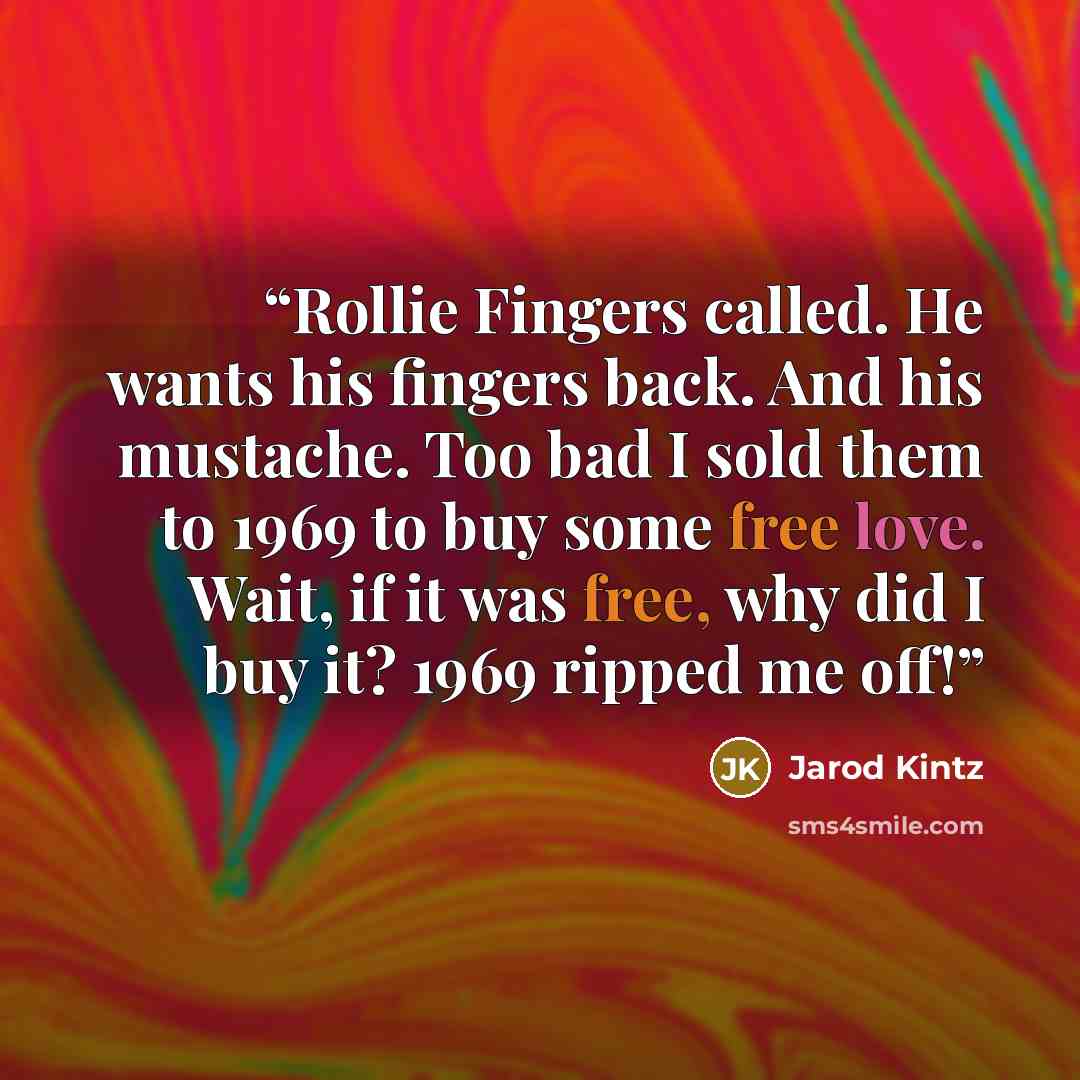 “Rollie Fingers called. He wants his fingers back. And his mustache. Too bad I sold them to 1969 to buy some free love. Wait, if it was free, why did I buy it? 1969 ripped me off!” quote by Jarod Kintz