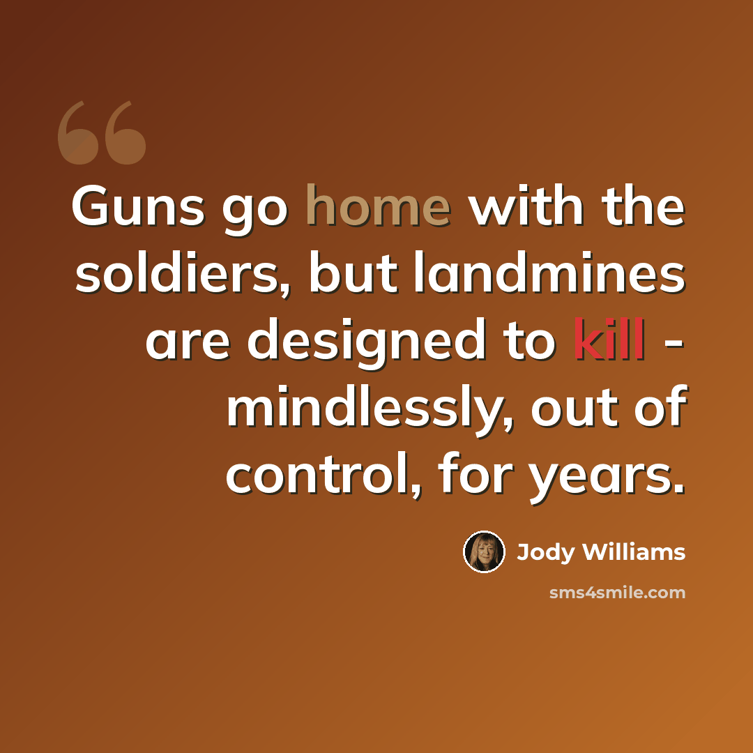 “Guns go home with the soldiers, but landmines are designed to kill - mindlessly, out of control, for years.” quote by Jody Williams