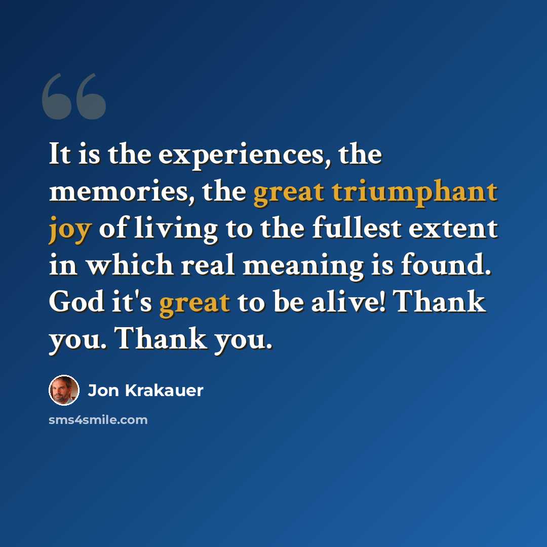 “It is the experiences, the memories, the great triumphant joy of living to the fullest extent in which real meaning is found. God it's great to be alive! Thank you. Thank you.” quote by Jon Krakauer