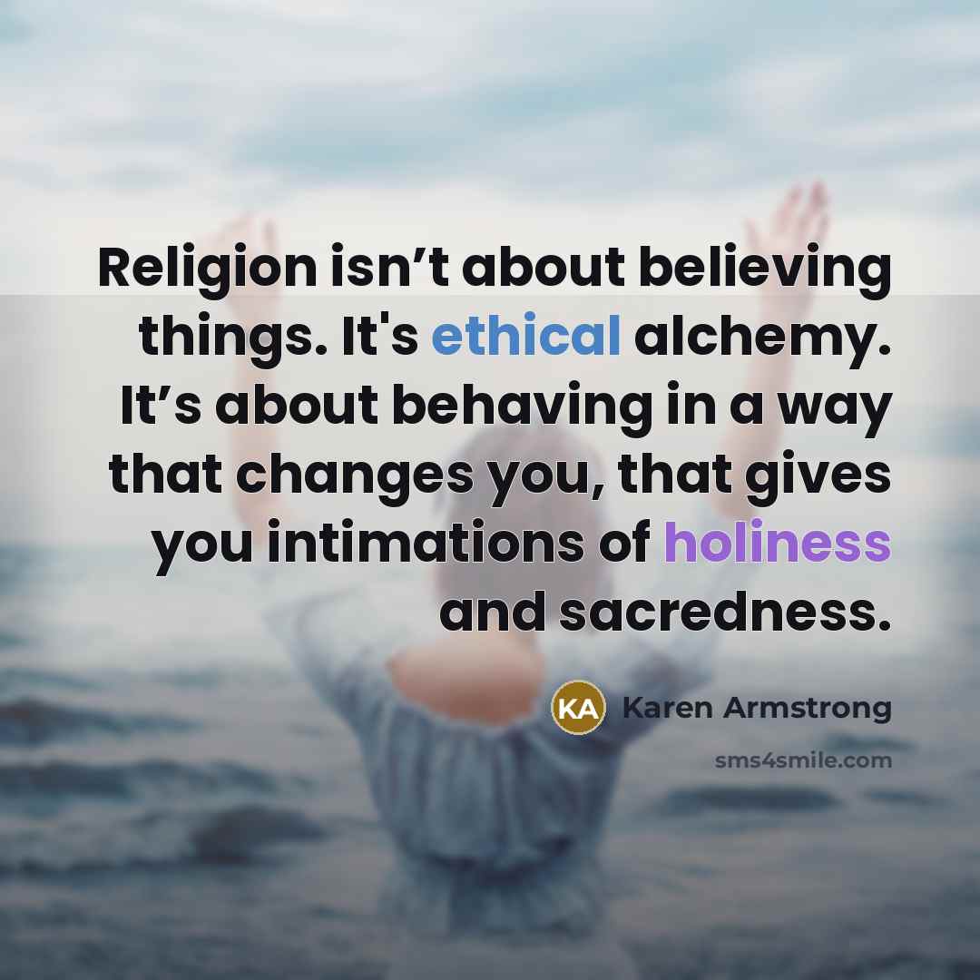 “Religion isn’t about believing things. It's ethical alchemy. It’s about behaving in a way that changes you, that gives you intimations of holiness and sacredness.” quote by Karen Armstrong
