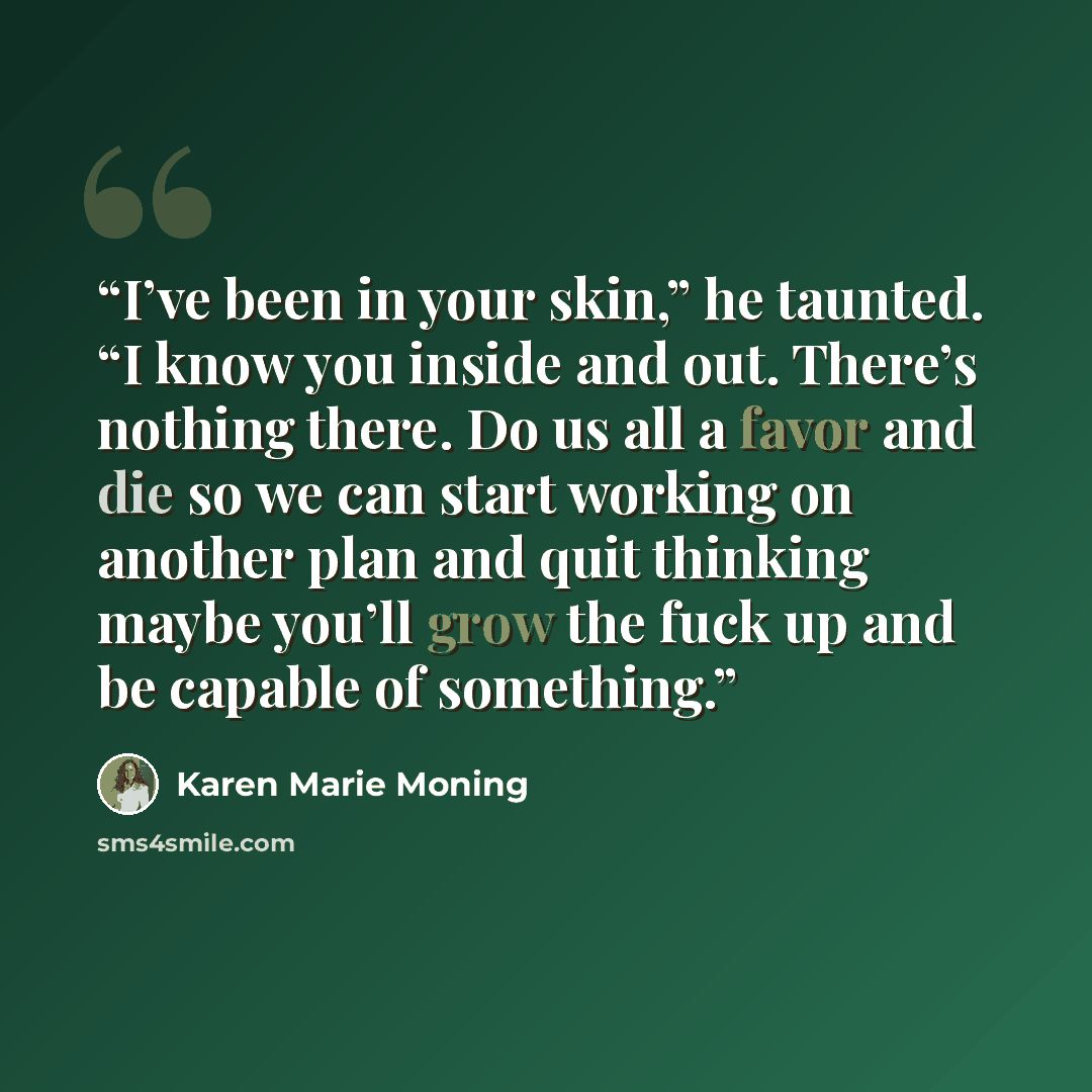 “I’ve been in your skin,” he taunted. “I know you inside and out. There’s nothing there. Do us all a favor and die so we can start working on another plan and quit thinking maybe you’ll grow the fuck up and be capable of something.” quote by Karen Marie Moning