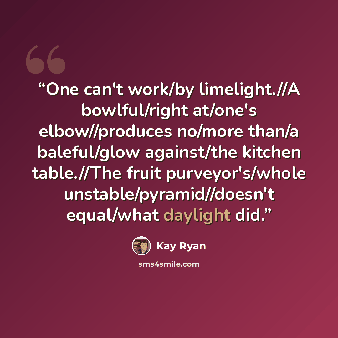 “One can't work/by limelight.//A bowlful/right at/one's elbow//produces no/more than/a baleful/glow against/the kitchen table.//The fruit purveyor's/whole unstable/pyramid//doesn't equal/what daylight did.” quote by Kay Ryan
