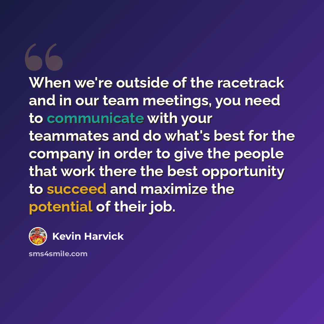 “When we're outside of the racetrack and in our team meetings, you need to communicate with your teammates and do what's best for the company in order to give the people that work there the best opportunity to succeed and maximize the potential of their job.” quote by Kevin Harvick