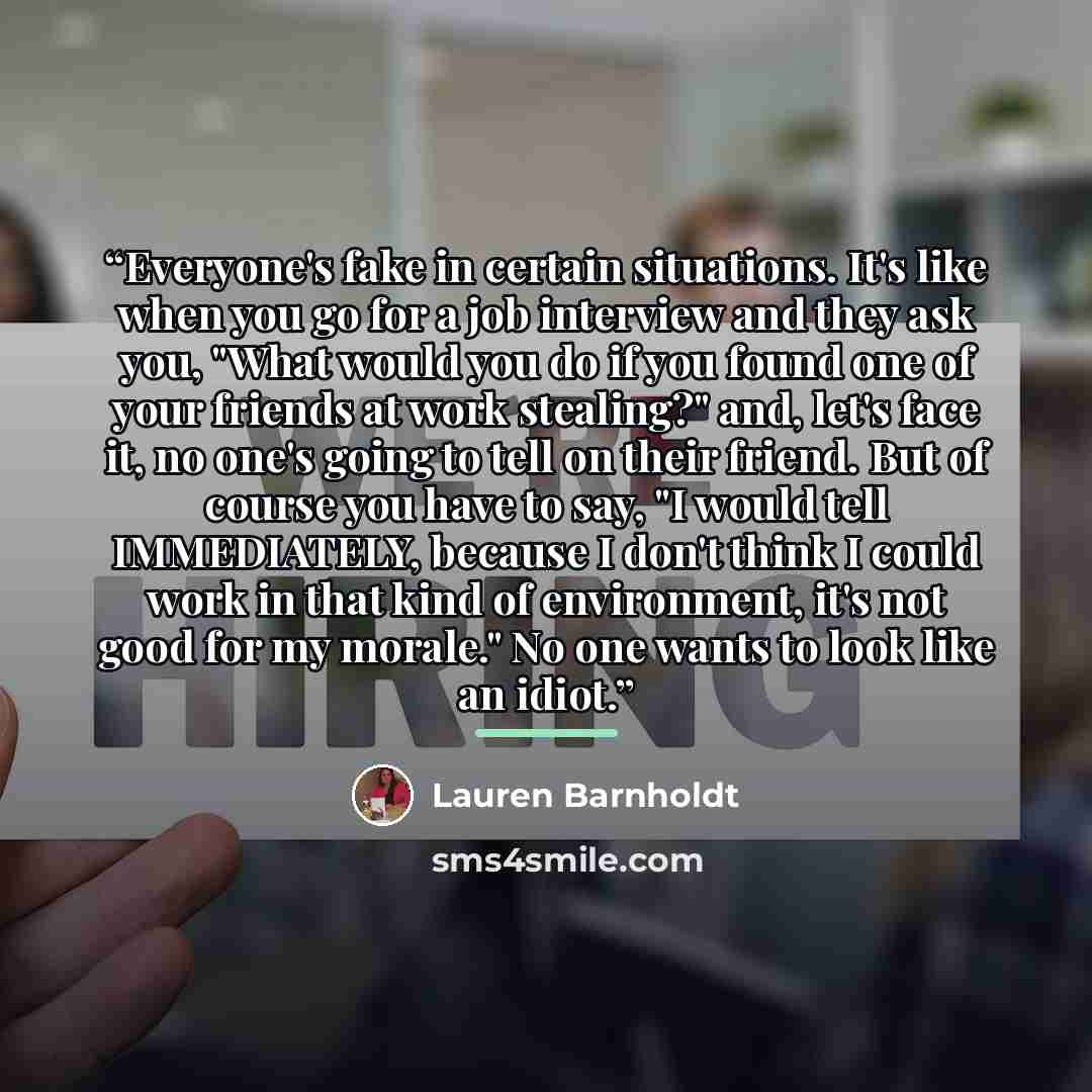 “Everyone's fake in certain situations. It's like when you go for a job interview and they ask you, "What would you do if you found one of your friends at work stealing?" and, let's face it, no one's going to tell on their friend. But of course you have to say, "I would tell IMMEDIATELY, because I…” quote by Lauren Barnholdt