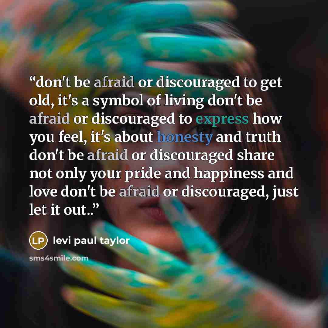 “don't be afraid or discouraged to get old, it's a symbol of living don't be afraid or discouraged to express how you feel, it's about honesty and truth don't be afraid or discouraged share not only your pride and happiness and love don't be afraid or discouraged, just let it out..” quote by levi paul taylor