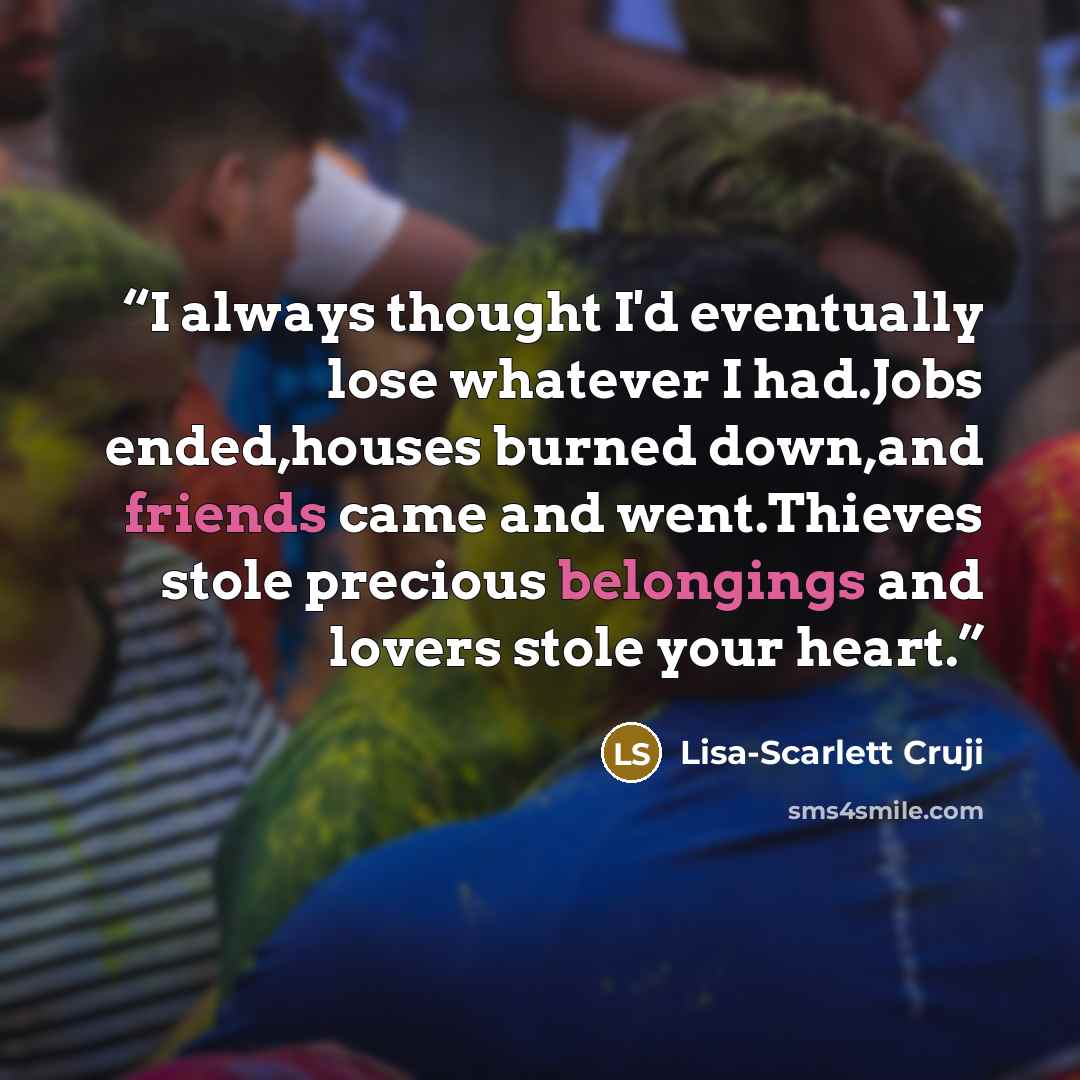 “I always thought I'd eventually lose whatever I had.Jobs ended,houses burned down,and friends came and went.Thieves stole precious belongings and lovers stole your heart.” quote by Lisa-Scarlett Cruji